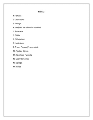 INDICE:
1: Portada
2: Dedicatoria
3: Prologo
4: Biografía de Tommaso Marinetti
5: Abrazarte
6: El Mar
7: El Futurismo
8: Nacimiento
9: A Mon Pegase L” automobile
10: Poeta y Obrero
11: Manifiesto Futurista
12: Los Indomables
13: Epilogo
14: Indice
 
