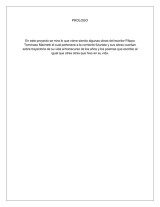 PROLOGO
En este proyecto se mira lo que viene siendo algunas obras del escritor Filippo
Tommaso Marinetti el cual pertenece a la corriente futurista y sus obras cuentan
sobre trayectoria de su vida al transcurso de los años y los poemas que escribio al
igual que otras otras que hiso en su vida.
 