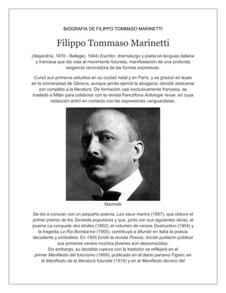 BIOGRAFIA DE FILIPPO TOMMASO MARINETTI
Filippo Tommaso Marinetti
(Alejandría, 1876 - Bellagio, 1944) Escritor, dramaturgo y poeta en lenguas italiana
y francesa que dio vida al movimiento futurista, manifestación de una profunda
exigencia renovadora de las formas expresivas.
Cursó sus primeros estudios en su ciudad natal y en París, y se graduó en leyes
en la Universidad de Génova, aunque jamás ejerció la abogacía; decidió dedicarse
por completo a la literatura. De formación casi exclusivamente francesa, se
trasladó a Milán para colaborar con la revista francófona Antologie revue, en cuya
redacción entró en contacto con las expresiones vanguardistas.
Marinetti
Se dio a conocer con un pequeño poema, Les vieux marins (1897), que obtuvo el
primer premio de los Samedis populaires y que, junto con sus siguientes obras, el
poema La conquete des étoiles (1902), el volumen de versos Destruction (1904) y
la tragedia Le Roi Bombance (1905), contribuyó a difundir en Italia la poesía
decadente y simbolista. En 1905 fundó la revista Poesía, donde pudieron publicar
sus primeros versos muchos jóvenes aún desconocidos.
Sin embargo, su decidida ruptura con la tradición se reflejará en el
primer Manifiesto del futurismo (1909), publicado en el diario parisino Figaro, en
el Manifiesto de la literatura futurista (1910) y en el Manifiesto técnico del
 