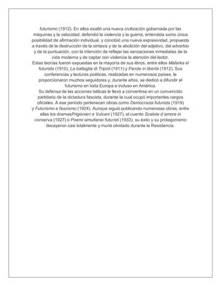 futurismo (1912). En ellos exaltó una nueva civilización gobernada por las
máquinas y la velocidad, defendió la violencia y la guerra, entendida como única
posibilidad de afirmación individual, y concibió una nueva expresividad, propuesta
a través de la destrucción de la sintaxis y de la abolición del adjetivo, del adverbio
y de la puntuación, con la intención de reflejar las sensaciones inmediatas de la
vida moderna y de captar con violencia la atención del lector.
Estas teorías fueron expuestas en la mayoría de sus libros, entre ellos Mafarka el
futurista (1910), La battaglia di Tripoli (1911) y Parole in libertá (1912). Sus
conferencias y lecturas poéticas, realizadas en numerosos países, le
proporcionaron muchos seguidores y, durante años, se dedicó a difundir el
futurismo en toda Europa e incluso en América.
Su defensa de las acciones bélicas le llevó a convertirse en un convencido
partidario de la dictadura fascista, durante la cual ocupó importantes cargos
oficiales. A ese período pertenecen obras como Democrazia futurista (1919)
y Futurismo e fascismo (1924). Aunque siguió publicando numerosas obras, entre
ellas los dramasPrigionieri e Vulcani (1927), el cuento Scatole d´amore in
conserva (1927) o Poemi simultanei futuristi (1933), su éxito y su protagonismo
decayeron casi totalmente y murió olvidado durante la Resistencia.
 