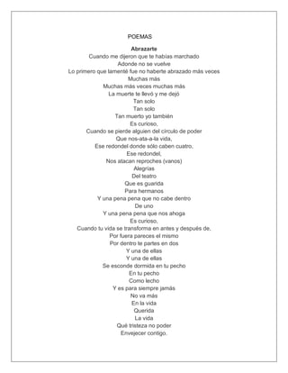 POEMAS
Abrazarte
Cuando me dijeron que te habías marchado
Adonde no se vuelve
Lo primero que lamenté fue no haberte abrazado más veces
Muchas más
Muchas más veces muchas más
La muerte te llevó y me dejó
Tan solo
Tan solo
Tan muerto yo también
Es curioso,
Cuando se pierde alguien del círculo de poder
Que nos-ata-a-la vida,
Ese redondel donde sólo caben cuatro,
Ese redondel,
Nos atacan reproches (vanos)
Alegrías
Del teatro
Que es guarida
Para hermanos
Y una pena pena que no cabe dentro
De uno
Y una pena pena que nos ahoga
Es curioso,
Cuando tu vida se transforma en antes y después de,
Por fuera pareces el mismo
Por dentro te partes en dos
Y una de ellas
Y una de ellas
Se esconde dormida en tu pecho
En tu pecho
Como lecho
Y es para siempre jamás
No va más
En la vida
Querida
La vida
Qué tristeza no poder
Envejecer contigo.
 
