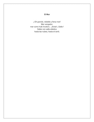El Mar
¡ Oh grande, rebelde y feroz mar!
Mar vengador,
mar como hule incoloro... ¡Anda! ¡ Salta !
Saltar con salto elástico
hasta las nubes, hasta el cenit.
 