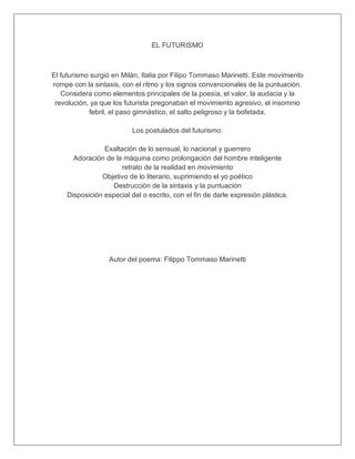 EL FUTURISMO
El futurismo surgió en Milán, Italia por Filipo Tommaso Marinetti. Este movimiento
rompe con la sintaxis, con el ritmo y los signos convencionales de la puntuación.
Considera como elementos principales de la poesía, el valor, la audacia y la
revolución, ya que los futurista pregonaban el movimiento agresivo, el insomnio
febril, el paso gimnástico, el salto peligroso y la bofetada.
Los postulados del futurismo:
Exaltación de lo sensual, lo nacional y guerrero
Adoración de la máquina como prolongación del hombre inteligente
retrato de la realidad en movimiento
Objetivo de lo literario, suprimiendo el yo poético
Destrucción de la sintaxis y la puntuación
Disposición especial del o escrito, con el fin de darle expresión plástica.
Autor del poema: Filippo Tommaso Marinetti
 