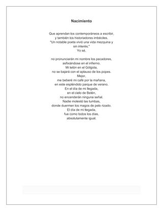 Nacimiento
Que aprendan los contemporáneos a escribir,
y también los historiadores imbéciles.
"Un notable poeta vivió una vida mezquina y
sin interés."
Yo sé,
no pronunciarán mi nombre los pecadores,
asfixiándose en el infierno.
Mi telón en el Gólgota,
no se bajará con el aplauso de los popes.
Mejor,
me beberé mi café por la mañana,
en este espléndido parque de verano.
En el día de mi llegada,
en el cielo de Belén,
no encenderán ninguna señal.
Nadie molestó las tumbas,
donde duermen los magos de pelo rizado.
El día de mi llegada,
fue como todos los días,
absolutamente igual.
 