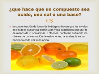 
 la concentración de iones de hidrógeno hacen que los niveles
de Ph de la sustancia disminuyan y las sustancias con un Ph
de menos de 7, son ácidas. Entonces, conforme subiendo los
niveles de concentración de estos iones, la sustancia se va
haciendo cada vez más ácida.
¿que hace que un compuesto sea
ácido, una sal o una base?
 
