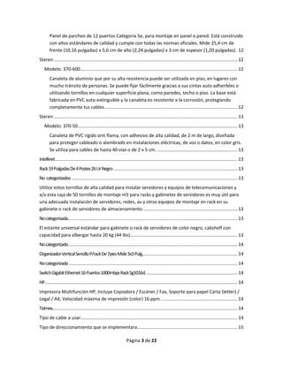 Página 3 de 22 
Panel de parcheo de 12 puertos Categoría 5e, para montaje en panel o pared. Está construido con altos estándares de calidad y cumple con todas las normas oficiales. Mide 25,4 cm de frente (10,16 pulgadas) x 5,6 cm de alto (2,24 pulgadas) x 3 cm de espesor (1,20 pulgadas). 12 
Steren ................................................................................................................................................ 12 
Modelo: 370-600 ........................................................................................................................... 12 
Canaleta de aluminio que por su alta resistencia puede ser utilizada en piso, en lugares con mucho tránsito de personas. Se puede fijar fácilmente gracias a sus cintas auto adheribles o utilizando tornillos en cualquier superficie plana, como paredes, techo o piso. La base está fabricada en PVC auto-extinguible y la canaleta es resistente a la corrosión, protegiendo completamente tus cables. ....................................................................................................... 12 
Steren ................................................................................................................................................ 13 
Modelo: 370-50 ............................................................................................................................. 13 
Canaleta de PVC rígido anti flama, con adhesivo de alta calidad, de 2 m de largo, diseñada para proteger cableado o alambrado en instalaciones eléctricas, de voz o datos, en color gris. Se utiliza para cables de hasta 40 vías o de 2 x 5 cm. ............................................................... 13 
Intellinet ............................................................................................................................................... 13 
Rack 19 Pulgadas De 4 Postes 26 Ur Negro ................................................................................................. 13 
No categorizados .................................................................................................................................. 13 Utilice estos tornillos de alta calidad para instalar servidores y equipos de telecomunicaciones y a/v esta caja de 50 tornillos de montaje m5 para racks y gabinetes de servidores es muy útil para una adecuada instalación de servidores, redes, av y otros equipos de montaje en rack en su gabinete o rack de servidores de almacenamiento. ......................................................................... 13 
No categorizada..................................................................................................................................... 13 El estante universal estándar para gabinete o rack de servidores de color negro, cabshelf con capacidad para albergar hasta 20 kg (44 lbs). ................................................................................... 13 
No categorizado .................................................................................................................................... 14 
Organizador Vertical Sencillo P/rack De 7pies Mide 3x3 Pulg. .......................................................................... 14 
No categorizado .................................................................................................................................... 14 
Switch Gigabit Ethernet 16 Puertos 1000mbps Rack Sg1016d. ....................................................................... 14 
HP ....................................................................................................................................................... 14 Impresora Multifunción HP, Incluye Copiadora / Escáner / Fax, Soporte para papel Carta (letter) / Legal / A4, Velocidad máxima de impresión (color) 16 ppm. ........................................................... 14 
Telmex ................................................................................................................................................. 14 
Tipo de cable a usar........................................................................................................................... 14 
Tipo de direccionamiento que se implementara .............................................................................. 15  
