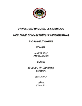 2034540-3467102035798-364143<br />UNIVERSIDAD NACIONAL DE CIMBORAZO<br />FACULTAD DE CIENCIAS POLITICAS Y ADMINISTRATIVAS <br />ESCUELA DE ECONOMIA<br />NOMBRE:<br />JANETA  JOSE <br />PADILLA DIEGO<br />CURSO:<br />SEGUNDO “A” ECONOMIA<br />CATEDRA:<br />ESTADISTICA<br />AÑO:<br />2009 – 201<br />UNIVERSIDAD NACIONAL DE CHIMBORAZO<br />FACULTAD DE CIENCIAS POLÍTICAS  Y ADMINISTRATIVAS<br />ESCUELA DE ECONOMIA<br />ANTEPROYECTO CON EL PROPÓSITO DE PROMEDIAR<br />UNA NOTA CON EL EXAMEN FINAL DE ESTADÍSTICA<br />INFLUENCIA DEL DESEMPLEO EN LA POBREZA DE LOS PADRES DE FAMILIA<br />DE LA ESCUELA JOHN F KENNEDY, EN LA COMUNIDAD MERCEDES CADENA,<br />DEL  CANTÓN GUAMOTE, PROVINCIA DE CHIMBORAZO, EN EL AÑO 2009.<br />CURSO:<br />SEGUNGO “A” ECONOMIA<br />TUTOR:<br />MASTR: MARCO VELASQUES<br />AUTORES:<br />DIEGO PADILLA<br />JOSE JANETA<br />AÑO:<br />2009 - 2010<br />INDICE<br />Portada<br />Agradecimiento                                                      I<br />Dedicatoria                                                              II<br />Resumen                                                                 III<br />Sumary                                                                    IV<br />Introducción                                                            V<br />1. MARCO REFERENCIAL<br />1.1. Planteamiento del problema-----------------------------------------<br />1.2. Formulación del problema -------------------------------------------<br />1.3. Justificación………………………………………………….<br />1.4. Objetivos ------------------------------------------------------------------<br />1.4.1. Objetivo General------------------------------------------------------<br />1.4.2. Objetivos específicos -----------------------------------------------<br />1.5. Importancia del problema………………………………….<br />2  MARCOTEORICO<br />2.1 Fundamentación Teórica……………………………………………………<br />El Desempleo………………………………………………………………..<br />Escasez De Capital:…………………………………………………<br />2.2.2 Causas Del Desempleo. …………………………………………………….  2.2.3 ¿Cómo Se Mide El Desempleo? ………………………………………….  2.2.4 Tasa De Desempleo. ………………………………………………………  2.2.7 Efectos Sociales. ……………………………………………………………  2.2.8 Interpretación Económica Del Desempleo……………………………..<br />2.9 Tipos De Desempleo………………………………………………………<br />2.9.1 Desempleo Friccional………………………………………………<br />2.9.2  Desempleo Estructural………………………………………<br />2.9.3  Desempleo Cíclico……………………………………………2.10 El Desempleo Del Ecuador…………………………………….<br />2.11 La Pobreza………………………………………………………………<br />Cuadro N0:1este Cuadro Representa A Un niño Que Sufre De La Pobreza<br />2.12  Causas……………………………………………………………………..<br />Niveles De Pobreza…………………………………………<br />2.13.1 Los 5 Mayores Factores De La Pobreza…………………………….<br />2.14.1 Ignorancia:…………………………………………………………….<br />2.14.2  Enfermedad:……………………………………………………………..<br />2.14.3 Apatía:……………………………………………………………………..<br />2.14.4 Corrupción:……………………………………………………………<br />2.14.5 Dependencia:………………………………………………………..<br />2.15  Falsas Causas De La Pobreza………………………………………<br />2.16 Estructuras Económicas Que Impiden El Progreso………<br />2.17 Actitudes Que Perpetúan La Pobreza…………………………..<br />2.18 Vocabulario…………………………………………………………………<br />3.1 Marco metodologico<br />3.2 Método Deductivo………………………………………………..<br />3.3 Método De Entrevista………………………………………..<br />3.4 Método De Las Encuestas………………………………<br />3.5 Tipo De Investigación……………………………………….<br />3.6 Población Y Muestra Técnicas De Relación De Datos……<br />3.7 Localización…………………………………………………………<br />Cuadro 1.- Comunidad Mercedes Cadena Y Sus Barrios…..<br />Grafica 1.- Padres De Familia Por Barrios…………………….<br />Cuadro 2.-Niños Y Niñas Por Barrios…………………………..<br />Grafica.- 2 Niños Y Niñas………………………………………..<br />Cuadro.- 3 De Niños Y Niñas………………………<br />Grafica.-3 Niños Y Niñas…………………………<br />Pregunta No.- 1…………………………………..<br />Pregunta No.-2…………………………………<br />Pregunta No.-3………………………………….<br />Pregunta No.-4…………………………………..<br />Pregunta No.-5…………………………………<br />Pregunta No.-6………………………………..<br />3.9 Tabulación de datos por edades de los padres de familia.<br />3.10 Conclusiones Y Recomendaciones…………<br />Anexos <br />Encuestas………………………………….<br />Cronograma…………………………..<br />Bibliografía……………………………..<br />AGRADECIMIENTO<br />Agradezco a DIOS creador del universo, que me dio y  me seguirá dando fortaleza para seguir adelante todos los días.<br />Agradezco a mi familia que siempre está presente con mis ideas, su apoyo fue de suma importancia especialmente a mis padres y todos mis amigos por su ayuda Incondicional.<br />A la universidad nacional de Chimborazo en donde día a día nuestros maestros nos imparten nuevas conocimientos para ser mejores personas en la vida.<br />A la institución educativa John F Kennedy y sus docentes quienes nos proporcionaron con toda la información necesaria para realizar el siguiente trabajo de investigación.<br />A los moradores de la comunidad Mercedes Cadena en especial a todo el cabildo como son: el presidente, el vicepresidente, y al secretario quienes nos apoyaron con la información necesaria para este proyecto.<br />DEDICATORIA<br />Este proyecto de investigación va dedicado a las personas quienes con su apoyo incondicional ya sea moral y económicamente nos ayudaron a realizar el siguiente trabajo de investigación como son mis padres a quienes le debemos la vida, gracias a ellos seremos personas preparadas y cultas.<br />A la escuela John f Kennedy en donde me enseñaron los valores de la vida. En especial a todos los docentes de dicha institución quienes son personas forjadoras hacia el nuevo futuro a todos los niños de la escuela.<br />A todo el cabildo de la Comunidad Mercedes Cadena quienes nos apoyaron con la información necesaria para realizar este proyecto de investigación.<br />JUSTIFICACION<br />Este trabajo fue realizado con el único objetivo de analizar el nivel del desempleo y la pobreza  que se presentan en los padres de familia de la escuela John F Kennedy de la comunidad Mercedes Cadena perteneciente al Cantón Guamote en el año 2009<br />Este problema se da por la falta de recursos económicos y la falta de empleo por lo cual ven la necesidad de  resolver el problema. Los principales factores de la pobreza en esta comunidad se debe a la falta de un trabajo ya que en esta comunidad no cuenta con una micro-empresa y por lo tanto su ingreso económico no es tan favorable, los padres de familia de esta escuela se dedican a la agricultura, ganadería como una fuente principal de sustento económico por lo que en esta comunidad no existe una microempresa que les pueda ayudar a tener más recursos económicos.<br />Las soluciones posibles a estos problemas del índice de nivel de desempleo y la pobreza se  puede dar con la ayuda de gobierno para en esta comunidad se desarrolle mas la agricultura y la ganadería y por ende poder crear una pequeña empresa para comercializar los distintos vienes que se produce en esta comunidad<br />Con este proyecto podremos disminuir el desempleo y la pobreza y por consiguiente  podremos establecer alguna ayuda de una institución y con lo cual podremos crear una pequeña microempresa para que los padres de familia puedan trabajar en la misma comunidad y puedan aumentar sus ingresos económicos.<br />L a falta de recursos económicos produce el desempleo y la pobreza por lo cual los habitantes de esta comunidad tienen que salir a buscar trabajo en otros sectores a veces salen a las ciudades pero en los casos más relevantes hay personas que salen del país para buscar una mejor forma de vida en otros países del mundo. Por lo cual creemos conveniente que se debe pedir apoyo al gobierno y sus ministro para que puedan ayudar a fomentar nuevas técnicas para desarrollar mejor a agricultura y la ganadería en este sector y  así podremos salir adelante estableciendo nuevos parámetros de vida y si se crea una microempresa debemos ayudar a que esta empresa salga adelante y lo cual nos traerá mejoras en el ingreso económico de los padres de familia de la comunidad del Cantón de la provincia y por ende del país entero.<br />RESUMEN<br />El siguiente trabajo de investigación se encuentra estructurada en 2 fases muy fundamentales para este proyecto: el desempleo y la pobreza.<br />El desempleo es la falta d trabajo es el factor que produce que las personas no trabajen y no puedan tener un ingreso económico normal.<br />Tipos de desempleo.<br />DESEMPLEO FRICCIONAL: Se puede definir el desempleo friccional como el movimiento de los individuos, ya sea, por búsqueda de trabajo o por hallar mejores oportunidades laborales. Dentro de este desempleo friccional es importante destacar la libre elección que tiene el empleado, ya sea, para renunciar de su puesto. También los empresarios pueden despedir al trabajador cuando lo consideren necesario.<br />DESEMPLEO ESTRUCTURAL: En este grupo se encuentran las personas desempleadas por falta de preparación académica y de destrezas. Esto se da por falta de capacitación en el manejo de herramientas de trabajo, debido a los cambios producidos por las estructuras industriales, tecnológicas, ocupacionales y demográficas de la economía, haciendo que se vea reducida la demanda de trabajo, por lo que les es difícil a las personas cesantes encontrar trabajo.<br />Las causas del desempleo son: fricciónales, temporales, estructurales y cíclicas.<br />El desempleo friccional se produce porque los trabajadores que están buscando un empleo no lo encuentran de inmediato.<br />El desempleo temporal se produce cuando las industrias tienen una temporada de baja, como durante el invierno en la industria de la construcción o en otros sectores de producción cuyas tareas se realizan a la intemperie.<br />El desempleo estructural se debe a un desequilibrio entre el tipo de trabajadores que requieren los empresarios y el tipo de trabajadores que buscan trabajo.<br />El desempleo cíclico es el resultado de una falta de demanda general de trabajo.<br />EFECTOS DEL DESEMPLEO: los efectos del desempleo son:   EFECTOS ECONÓMICOS. El desempleo impone un costo en la economía como un todo, debido a que se producen menos bienes y servicios. Cuando la economía no genera suficientes empleos para contratar a aquellos trabajadores que están dispuestos y en posibilidades de trabajar, ese servicio de la mano de obra desempleada se pierde para siempre.   EFECTOS SOCIALES. El coste económico del desempleo es, ciertamente, alto, pero el social es enorme. Ninguna cifra monetaria refleja satisfactoriamente la carga humana y psicológica de los largos períodos de persistente desempleo involuntario. La tragedia personal del desempleo ha quedado demostrada una y otra vez”.<br />La pobreza<br />Es la circunstancia económica en la que una persona carece de los ingresos suficientes para acceder a los niveles mínimos de atención médica, alimentos, vivienda, ropa y educación.<br />NIVELES DE POBREZA<br />Pobreza absoluta cuando ciertos estándares mínimos de vida, tales como nutrición, salud y vivienda, no pueden ser alcanzados<br />Pobreza relativa cuando no se tiene el nivel de ingresos necesarios para satisfacer todas o parte de las necesidades básicasCausas: Las personas que, por cualquier razón, tienen una capacidad muy por debajo de la media para ganar un salario es probable que se encuentren en situación de pobreza. Históricamente, este grupo viene formado por personas mayores, discapacitados, madres solteras y miembros de algunas minorías. Hoy un sector considerable de población en situación de pobreza está constituido por madres solteras con hijos.<br />Efectos: Decenas de miles de personas en situación de pobreza fallecen cada año a causa del hambre y la malnutrición en todo el mundo. Además, el índice de mortalidad infantil es superior a la media o promedio y la esperanza de vida inferior.<br />Parece inevitable que la pobreza esté, según los criminólogos, vinculada de una forma estrecha al delito, aun cuando la mayor parte de los pobres no son delincuentes y estos últimos no suelen sufrir graves carencias. Otros problemas sociales, como las enfermedades mentales y el alcoholismo, son más habituales, debido a que son causas y efectos de la escasez de recursos económicos y de una atención médica inadecuada.<br />SUMARY<br />The following research work is structured in 2 very fundamental phase for this project: unemployment and poverty.<br />Unemployment is the missing d work is the people do not work and may not have an income factor economic normal.<br />Types of unemployment.<br />Unemployment FRICCIONAL: You can define friccional unemployment as the movement of individuals, whether, by work or find search best employment opportunities. Within this friccional unemployment is important highlight is the employee free choice either to resign of his post. Also employers may dismiss the worker when it consider necessary. <br />Unemployment structural:In this group are unemployed persons by lack of skills and academic preparation. This occurs because of a lack of training in management tools, due to changes by the industrial, technological, occupational and demographic structures of the economy, making it look reduced the demand for labour, making it them difficult employable persons to find work. <br />The causes of unemployment are: friccióna, temporary, structural and cyclical.<br />Friccional unemployment occurs because workers who are seeking employment cannot find it immediately.<br />Temporary unemployment occurs when the industries have a season decommissioned, as during the winter in the industry of the construction or elsewhere in production whose tasks are performed outdoors.<br />Structural unemployment is due to a imbalance between the type of workers that require employers and the type of workers seeking employment.<br />Cyclical unemployment is the result of a lack of overall demand for labour.<br />EFFECTS UNEMPLOYMENT:the effects of unemployment are:   Effects economic. Unemployment imposes a cost in the economy as a However, since there are fewer goods and services. When the economy not generates enough jobs to hire those workers who are willing and able to work, that labour service unemployed is lost forever.   Effects social.The economic cost of unemployment is certainly high, but the social is enormous. No monetary figure reflects successfully the human and psychological burden of long periods of persistent involuntary unemployment. The personal tragedy of unemployment has quot;
proved again and againquot;
.<br />The poverty<br />Is the economic circumstances in which a person lacks sufficient revenue to access to the minimum levels of care medical, food , housing, clothing and education .<br />LEVELS OF POVERTY<br />Absolute povertywhen certain minimum standards of life, such as nutrition, health and housing, cannot be achieved <br />Relative povertywhen one does not have the level of income needed to meet all or part of the basic needs Causa: The people who, for whatever reason, they have a capacity to win a pay much lower than the average is likely to lie in poverty. Historically, this Group is composed of elderly, disabled, mothers unmarried and members of some minorities. Today a considerable sector of consists of population in poverty for single mothers with children. <br />Efecto: Tens of thousands of people in poverty die every year from hunger and malnutrition in the world. In addition, the infant mortality rate is higher than the mean or average and the life expectancy bottom. <br />Seems inevitable that poverty is, According to criminologists, linked in a narrow way to the crime , even though most of the poor are not criminals and latter rarely suffer serious shortfalls. Other problems social as the diseases mental and the alcoholism , are common, because they are causes and effects of the shortage of resource Economics and care inadequate<br />INTRODUCCIÓN<br />El trabajo que a continuación se presente se abordan temas muy importantes en la cátedra de estadística, como  son: La pobreza y el desempleo<br />La pobreza<br />Es la circunstancia económica en la que una persona carece de los ingresos suficientes para acceder a los niveles mínimos de atención médica, alimentos, vivienda, ropa y educación.<br />1.1.2 La pobreza absoluta:<br />Es la experimentada por aquellas personas que no disponen de los alimentos necesarios para mantenerse sanos. En el cálculo de la pobreza según los ingresos también hay que tener en cuenta otros elementos esenciales que contribuyen a una vida sana. Así, por ejemplo, las personas que no pueden acceder a una educación o a servicios médicos deben ser consideradas en situación de pobreza aunque dispongan de alimentos<br />1.1.3 La pobreza relativa:<br />Es la experimentada por aquellas personas cuyos ingresos se encuentran muy por debajo de la media o promedio en una sociedad determinada..<br />Causas:<br />El desempleo es el ocio involuntario de una persona que desea encontrar trabajo, esta afirmación común a la que se llega puede deberse a varias causas. Las mismas que citamos a continuación:   Cuando existe un descenso temporal que experimenta el crecimiento económico caracterizado por la disminución de la demanda, de la inversión y de la productividad y por el aumento de la inflación. La actividad económica tiene un comportamiento cíclico, de forma que los períodos de auge en la economía van seguidos de una recesión o desaceleración del crecimiento.<br />En el momento que se da una situación en la que el número de personas que demanda empleo sobrepasa las ofertas de trabajo existentes, debido a que los elevados salarios reales atraen a un mayor número de desempleados a buscar trabajo e imposibilitan a las empresas ofrecer más empleo.<br />Cuando en ciertas regiones o industrias donde la demanda de mano de obra fluctúa dependiendo de la época del año en que se encuentren.<br />Cuando se dan cambios en la estructura de la economía, como aumentos de la demanda de mano de obra en unas industrias y disminuciones en otras, que impide que la oferta de empleo se ajuste a la velocidad que debería.<br />Adicionalmente esta situación se puede dar en determinadas zonas geográficas y por la implantación de nuevas tecnologías que sustituyen a la mano de obra. Cuando por causas ajenas a la voluntad del trabajador impide su incorporación al mundo laboral.<br />1. 3 Efectos:<br />Decenas de miles de personas en situación de pobreza fallecen cada año a causa del hambre y la malnutrición en todo el mundo. El índice de mortalidad infantil es superior a la media o promedio y la esperanza de vida inferior.<br />1.4  DESEMPLEO:<br />Es el paro forzoso o desocupación de los asalariados que pueden y quieren trabajar pero no encuentran un puesto de trabajo. En las sociedades en las que la mayoría de la población vive de trabajar para los demás, el no poder encontrar un trabajo es un grave problema.<br />1.5 Causas:<br />1.5.1 El desempleo friccional:<br />Se produce porque los trabajadores que están buscando un empleo no lo encuentran de inmediato; mientras que están buscando trabajo son contabilizados como desempleados. La cuantía del desempleo friccional depende de la frecuencia con que los trabajadores cambian de empleo y del tiempo que tardan en encontrar uno nuevo.<br />1.5.2  El desempleo temporal:<br />se produce cuando las industrias tienen una temporada de baja, como durante el invierno en la industria de la construcción o en otros sectores de producción cuyas tareas se realizan a la intemperie. También se produce al finalizar el año escolar, cuando muchos estudiantes y licenciados se ponen a buscar trabajo.<br />1.5.3 El desempleo estructural:<br />Se debe a un desequilibrio entre el tipo de trabajadores que requieren los empresarios y el tipo de trabajadores que buscan trabajo. Estos desequilibrios pueden deberse a que la capacitación, la localización o las características personales no sean las adecuadas. Por ejemplo, los desarrollos tecnológicos necesitan nuevas cualificaciones en muchas industrias, y dejan sin empleo a aquellos trabajadores cuya capacitación no está puesta al día. Una fábrica de una industria en declive puede cerrar o desplazarse a otro lugar, despidiendo a aquellos trabajadores que no pueden o no quieren desplazarse.<br />Los trabajadores con una educación inadecuada, o los trabajadores jóvenes y los aprendices con poca o ninguna experiencia, pueden no encontrar trabajo porque los empresarios creen que no producirán lo suficiente como para que merezca la pena pagarles el salario mínimo legal o el salario pactado en el convenio colectivo con los sindicatos.<br />Por otro lado, incluso los trabajadores muy cualificados pueden estar desempleados si no existe una demanda suficiente de sus cualificaciones. Si los empresarios discriminan a algún grupo en razón de su sexo, raza, religión, edad o nacionalidad de origen, se puede dar una alta tasa de desempleo entre estas personas aunque haya muchos puestos de trabajo por cubrir. El desempleo estructural es especialmente relevante en algunas ciudades, profesiones o industrias, para aquellas personas con un nivel educativo inferior a la media y para otros grupos de la fuerza laboral.<br />1.5.4 El desempleo cíclico:<br />Es el resultado de una falta de demanda general de trabajo. Cuando el ciclo económico cae, la demanda de bienes y servicios cae también y, por lo tanto, se despide a los trabajadores.<br />MARCO REFERENCIAL<br />PLANTEAMIENTO DEL PROBLEMA:<br />Causas de La influencia del desempleo en la pobreza de los padres de familia de la escuela John f Kennedy, en la comunidad Mercedes Cadena, del  Cantón Guamote, provincia de Chimborazo en el año 2009<br />FORMULACION DEL PROBLEMA:<br />Como  la influencia del desempleo y la pobreza  de los padres de familia de la escuela John f Kennedy, en la comunidad Mercedes Cadena, del  Cantón Guamote, provincia de Chimborazo.<br />Establecer las principales  causas, consecuencias, y sus posibles soluciones  de la influencia del  desempleo y la pobreza en la escuela John f Kennedy, en la comunidad mercedes cadena, del  Cantón Guamote, provincia de Chimborazo, en el año 2009.<br />1.3  JUSTIFICACION:<br />El presente tema de investigación tiene como finalidad conocer el nivel de desempleo y pobreza, sus principales causas, consecuencias y sus posibles soluciones que se pueden dar a estos problemas a los padres de los alumnos de la escuela John f Kennedy, en la comunidad Mercedes Cadena, del  Cantón Guamote, provincia de Chimborazo.<br />1.4  OBJETIVOS<br />1.4.1  GENERAL:<br />Investigar las causas la materia de estadística en un proyecto de investigación realizado en la comunidad Mercedes Cadena.<br />1.4.2 ESPECIFICO:<br />Conocer el nivel de desempleo.<br />Las principales causas, consecuencias y las posibles soluciones  al desempleo.<br />Conocer el nivel de pobreza.<br />Las principales causas, consecuencias y las posibles soluciones a la pobreza.<br />1.5  IMPORTANCIA DEL PROBLEMA<br />Es importante analizar este problema  porque con esto podremos saber el nivel de desempleo y la pobreza que existe en esta comunidad  sus  principales causas,  consecuencias y sus posibles soluciones a estos problemas.<br />MARCO TEORICO<br />2.1 FUNDAMENTACION TEORICA<br />Ubicación del lugar donde se realizó el proyecto<br />Provincia de Chimborazo<br />Cantón Guamote<br />Comunidad mercedes cadena<br />Mapa la provincia donde se encuentra ubicado el cantón Guamote<br />La comunidad de  pertenece al canto Guamote, y está situado en la provincia de Chimborazo..<br />La Comunidad tiene 160 familias lo que representa a 500 personas.<br />El idioma que se habla es el quichua y el castellano.<br />La comunidad mercedes se encuentra ubicada al noreste del Cantón Guamote sus límites son:<br />Al norte la comunidad tejar balbaneda<br />Al sur la comunidad santa cruz de Guamote<br />Al este el rio Guamote<br />Al oeste la comunidad tanquis<br />La comunidad Mercedes Cadena  fue fundada en el año de 1943<br />Las vías de comunicación principal es la vía a cebadas la cual pasa por mitad de esta comunidad<br />EL DESEMPLEO<br />“Situación en la que se encuentran las personas que teniendo edad, capacidad y deseo de trabajar no pueden conseguir un puesto de trabajo viéndose sometidos a una situación de paro forzoso”.<br />El desempleo o subempleo, es decir, el uso incompleto o ineficiente de los recursos humanos, es un importante saldo de las actitudes y estructuras que hemos descrito.<br />El desempleo es causado principalmente por salarios altos y no bajos, surge cuando los salarios no son gobernados por la productividad, sino por las presiones de sindicatos o por decisión gubernamental. Casi nadie reconoce el hecho de que, cuando la productividad de los trabajadores es insuficiente como para proveer un «salario vivible» o un «salario familiar», esa compañía o industria particular genera pérdidas y va camino a la bancarrota. Por ello, todo remedio posible debe aplicársele para transformarla en generadora de utilidades.<br />Los sindicatos crean desempleo cuando obligan a que suban los salarios en forma antieconómica, o cuando demandan beneficios laborales de alto costo. A fin de cuentas, estas medidas promueven la reducción de la fuerza laboral en relación a su disponibilidad bajo otras condiciones, la mecanización prematura de industrias —para ahorrar en relación a altos costos laborales—, y precios más altos para los bienes enviados al mercado. También contribuyen a crear estos efectos negativos las prácticas que aminoran el ritmo de trabajo o lo paran del todo.<br />Los gobiernos generan desempleo cuando imponen más regulaciones laborales o normas de empleo de las que puede absorber la economía. La legislación de un salario mínimo es una de las principales causas del desempleo, junto con altos salarios impuestos por los sindicatos. Las tarifas proteccionistas obstaculizan el eficiente control de costos y aportan precios más altos para el público en general; esto significa que se produce y vende menos; y consecuentemente, hay menos empleo.<br />Cuando los salarios son lo suficientemente bajos, de tal forma que todos pueden encontrar trabajo, no hay desempleo. Surge entonces una mayor abundancia de productos en los mercados domésticos e internacionales, y los precios se mantienen bajos, así que todos pueden adquirir los bienes producidos. Son los salarios bajos los que conducen a condiciones de vida más humanas, que benefician a las familias menos afortunadas y les permite mejorar su suerte.<br />Son los salarios bajos los que permiten al Tercer Mundo hacer productiva su casi infinita oferta de recurso humano, para compensar por su falta de capital, para llenar al Primer Mundo con sus productos y así crear abundancia para sus ciudadanos.<br />2.2.1 Escasez de capital:<br />El segundo resultado del problema estructural y de actitudes es la escasez de capital en el Tercer Mundo.<br />El capital es escaso porque se desperdicia, o porque se restringe su creación o importación.<br />El capital es esencial para hacer más productiva a la fuerza laboral, y para financiar y suministrar muchos proyectos generadores de riqueza.<br />Tanto la iniciativa privada como el gobierno desperdician el capital:<br /> Al asignar recursos a unos no productivos. Por ejemplo, se dedica un porcentaje significativo del ingreso nacional a programas públicos de salud, que en la mayoría de los casos son incapaces de proveer los servicios que motivaron su creación. Los gobiernos masivos gastan cantidades enormes de capital que de otra forma estaría disponible para usos productivos.<br /> Al atrapar capital en proyectos que no satisfacen las necesidades básicas de la población: Ejemplos de estos son:<br /> La inversión en obligaciones de los gobiernos o bancos centrales (bonos o pagares), que sólo sirve para cubrir déficits pasados y no para crear nuevos bienes y servicios. Pareciera que el canal principal de inversión en muchos países es la deuda pública, en lugar de proyectos creadores de riquezas.<br /> La nacionalización de industrias, que generalmente se caracteriza por un alto costo burocrático, servicio deficiente, y pérdida de capital.<br /> La construcción excesiva de centros comerciales exclusivos, edificios de oficinas superfluos, y viviendas elegantes. en lugar de la inversión en productos de exportación que generan ingresos.<br /> La inversión privada en productos que incitan a las personas al consumismo exagerado, en lugar de la inversión en productos que satisfacen sus más grandes y urgentes necesidades: vivienda popular, centros de salud, educación.<br /> Algunas regulaciones y prohibiciones ambientales que resultan en altos costos y ningún beneficio demostrado o tangible.<br />Al expropiar, por la fuerza, empresas agrícolas rentables y luego redistribuir la tierra, lo cual ha destruido al sector agrícola de muchos países.<br />La importación o creación de capital es obstaculizada no sólo por la incertidumbre política y económica, sino también por medio de determinadas políticas empresariales y gubernamentales, tales como:<br /> Prohibiciones, privilegios exclusivos, y la regulación excesiva, que defienden a los monopolios existentes y evitan la emergencia de nuevos proyectos competitivos, aún cuando existan promotores aventureros en el país o en el extranjero, lisos y deseosos de crearlos.<br /> Una alta carga tributaria marginal, sobre el ingreso y las exportaciones, lo cual arrasa con el capital de inversión probable y lo desperdicia en dudosas alternativas.<br /> Limitaciones discriminatorias sobre la inversión extranjera.<br /> Préstamos y donaciones de fuentes internacionales, que frecuentemente substituyen a la autogestión, responsabilidad e iniciativa de los ciudadanos.<br />El capital nunca debería ser escaso, ya que cuando no es restringido fluye naturalmente hacia aquellas áreas y proyectos más necesitados. Es debido a las políticas anteriores que lo más avanzado en tecnología, productos y procesos no fluye hacia el Tercer Mundo, sino que permanece en el ya opulento Primer Mundo. Así, nuestros recursos humanos hambrientos de capital siguen siendo poco productivos y pobres<br />  2.2.2 CAUSAS DEL DESEMPLEO.   El desempleo es el ocio involuntario de una persona que desea encontrar trabajo, esta afirmación común a la que se llega puede deberse a varias causas. Las mismas que citamos a continuación:   Cuando existe un descenso temporal que experimenta el crecimiento económico caracterizado por la disminución de la demanda, de la inversión y de la productividad y por el aumento de la inflación. La actividad económica tiene un comportamiento cíclico, de forma que los períodos de auge en la economía van seguidos de una recesión o desaceleración del crecimiento.<br />En el momento que se da una situación en la que el número de personas que demanda empleo sobrepasa las ofertas de trabajo existentes, debido a que los elevados salarios reales atraen a un mayor número de desempleados a buscar trabajo e imposibilitan a las empresas ofrecer más empleo.<br />Cuando en ciertas regiones o industrias donde la demanda de mano de obra fluctúa dependiendo de la época del año en que se encuentren.<br />Cuando se dan cambios en la estructura de la economía, como aumentos de la demanda de mano de obra en unas industrias y disminuciones en otras, que impide que la oferta de empleo se ajuste a la velocidad que debería.<br />Adicionalmente esta situación se puede dar en determinadas zonas geográficas y por la implantación de nuevas tecnologías que sustituyen a la mano de obra. Cuando por causas ajenas a la voluntad del trabajador impide su incorporación al mundo laboral.   2.2.3 ¿CÓMO SE MIDE EL DESEMPLEO?   Las variaciones de la tasa de desempleo se obtienen mediante el procedimiento conocido con el nombre de muestreo aleatorio de la población, se lo hace con el fin de dividir a la población en grupos de acuerdo a su situación laboral. 2.2.4 TASA DE DESEMPLEO.   Es el porcentaje de la población laboral que no tiene empleo, que busca trabajo activamente y que no han sido despedidos temporalmente, con la esperanza de ser contratados rápidamente de nuevo. Las tasas de desempleo varían considerablemente por cambios del volumen de movimiento del mercado de trabajo, resultado del cambio tecnológico, lo que conduce al cambio de empleo de una empresa a otra, de un sector a otro y de una región a otra; además también según la edad, sexo y raza. La tasa global de desempleo es uno de los indicadores más frecuentemente utilizados para medir el bienestar económico global, pero dada la dispersión del desempleo, debería considerarse que es in indicador imperfecto de dicho bienestar. 2.2.5 EFECTOS DEL DESEMPLEO.   Sin duda alguna, el desempleo puede tener profundos efectos tanto en el individuo como en la sociedad en la que vive, lo que tiene repercusión directa en la economía de un país. Por ello en nuestro estudio hemos considerado necesario analizar en forma general dos de los efectos del desempleo, como son:   2.2.6 EFECTOS ECONÓMICOS.   El desempleo impone un costo en la economía como un todo, debido a que se producen menos bienes y servicios. Cuando la economía no genera suficientes empleos para contratar a aquellos trabajadores que están dispuestos y en posibilidades de trabajar, ese servicio de la mano de obra desempleada se pierde para siempre.   En un sistema económico, uno de los factores fundamentales es el suministro de recursos humanos (trabajo). Para determinar con precisión, colocamos frente a frente los dos agentes más importantes de la actividad productiva: unidades familiares que incluyen a todos los individuos que, directa o indirectamente, participan de las actividades productivas y consumen los bienes y servicios finales elaborados y las unidades de producción que están representadas por las empresas y son las encargadas de dinamizar la actividad económica de un país.   Esta relación existente se deteriora, cuando el número de unidades familiares que participan de las actividades productivas es menor (desempleo), lo que conlleva a que la presencia de compradores que están dispuestos y pueden comprar algún producto o servicio al precio que se les ofrece no dispongan de ingresos suficientes por cuanto no tienen empleo, esto ocasiona que las unidades productivas bajen sus niveles de producción y no se pueda continuar con el ciclo económico normal por cuanto se da una brecha en la demanda.   Adicionalmente el desempleo trae consigo una pérdida en el nivel de ingresos en los gobiernos, por cuanto deja de percibir impuestos que el trabajador y la empresa aportaba normalmente mientras desempeñaba éste su trabajo. A esto se suma los egresos que tiene que realizar la administración pública por concepto de subsidiar a los desempleados.   2.2.7 EFECTOS SOCIALES.   El coste económico del desempleo es, ciertamente, alto, pero el social es enorme. Ninguna cifra monetaria refleja satisfactoriamente la carga humana y psicológica de los largos períodos de persistente desempleo involuntario. La tragedia personal del desempleo ha quedado demostrada una y otra vez”.   La pérdida de un ingreso fijo, es la causa de un sin número de problemas tanto en el individuo como en la sociedad en la cual se desarrolla. Así tenemos, las siguientes:   Deterioro de la salud física y psicológica. Perdida del autoestima. Destrucción del núcleo familiar. Descuido de las habilidades para el trabajo. Inseguridad para buscar un nuevo trabajo. Altos índices de deserción estudiantil (en los hijos). Incremento de los índices delincuenciales. Algunos estudios realizados por expertos en salud pública indican que el desempleo deteriora la salud física como la psicológica: mayores niveles de alcoholismo y suicidios. Los estudios psicológicos indican que el despido es por lo general tan traumático como la muerte de un íntimo amigo o el fracaso escolar.<br />2.2.8 INTERPRETACIÓN ECONÓMICA DEL DESEMPLEO.<br />Interpretar económicamente el desempleo es buscar las diferentes razones que implica el estar desempleado, para ello consideraremos los tipos de desempleo existentes, también distinguiremos entre desempleo voluntario e involuntario así como las razones de rigidez de los sueldos y salarios.<br />2.9 TIPOS DE DESEMPLEO<br />Dentro de la economía de una sociedad se señalan tres tipos de desempleo: desempleo friccional, desempleo estructural y el desempleo cíclico. Estos tipos de desempleo se asocian con las causas del desempleo.<br />2.9.1 DESEMPLEO FRICCIONAL<br />Se puede definir el desempleo friccional como el movimiento de los individuos, ya sea, por búsqueda de trabajo o por hallar mejores oportunidades laborales. Dentro de este desempleo friccional es importante destacar la libre elección que tiene el empleado, ya sea, para renunciar de su puesto. También los empresarios pueden despedir al trabajador cuando lo consideren necesario.<br />Aunque es imposible eliminar esta situación del desempleo friccional, una política adecuada en este sentido debe ir encaminada a mejorar los sistemas de información, para que sea más fácil para las personas hallar un nuevo empleo.<br />2.9.2  DESEMPLEO ESTRUCTURAL<br />En este grupo se encuentran las personas desempleadas por falta de preparación académica y de destrezas. Esto se da por falta de capacitación en el manejo de herramientas de trabajo, debido a los cambios producidos por las estructuras industriales, tecnológicas, ocupacionales y demográficas de la economía, haciendo que se vea reducida la demanda de trabajo, por lo que les es difícil a las personas cesantes encontrar trabajo. Este tipo de desempleo se caracteriza porque las personas no logran satisfacer los requisitos de los empleadores. Probablemente usted vea todos los días en los periódicos muchas ofertas de trabajo, pero muchas veces es difícil llenar todos los requisitos (preparación académica, experiencia, manejo de idiomas extranjeros y herramientas tecnológicas, edad, etc.).<br />2.9.3  DESEMPLEO CÍCLICO<br />El desempleo cíclico se refiere a la fluctuación en el desempleo causada por los ciclos económicos. Cuando el ritmo de crecimiento de la demanda agregada es mayor que lo normal, la demanda por trabajo es superior a lo corriente y el desempleo disminuye, pero ocurre lo contrario en las fases recesivas del ciclo económico, en las cuales se reduce la demanda y entonces el desempleo se incrementa.<br />La política económica para enfrentar el desempleo cíclico puede considerar programas de reactivación económica, basados en políticas coyunturales o de estabilización, dentro de este tipo de políticas, las principales son las políticas monetarias y fiscales.<br />2.10 EL DESEMPLEO DEL ECUADOR.<br />En cualquier economía, la oferta de trabajo está condicionada por varios factores: el sistema productivo, el entorno legal, la riqueza natural, el crecimiento demográfico, la población económicamente activa (PEA), migración interna y externa y crecimiento del sector informal.<br />Las características de la oferta de trabajo pueden dar pautas sobre los indicadores del tipo de economía, su desarrollo y la constitución de la sociedad. Evolución Anual del Desempleo. Década de los noventa   En el Ecuador de la década de los noventa el desempleo se incrementa por dos vías:  Primero. Por la restricción de la demanda de empleo en el sector moderno de la economía, que refleja la poca o ninguna capacidad del mercado para generar fuentes de trabajo acordes con la necesidad del mismo.   Segundo. Por el crecimiento de la población en edad de trabajar.<br />Para la década de los noventa la PEA ha sufrido un crecimiento, el mismo que responde al constante agravamiento de la crisis económica que afecta al Ecuador, por lo que cada vez un mayor número de personas ingresan o buscan ingresar a la actividad económica.   La falta de competitividad del Ecuador, en el transcurso de la década de los noventa, ha sido un factor fundamental en el incremento del desempleo. La economía ecuatoriana ha dependido de muy pocos productos de exportación: petróleo, camarón y productos del mar, banano y plátanos, cacao y café. En 1999, estos representaron el 81.7% de las exportaciones totales del país.   Además la concentración de la producción en el Ecuador, se encuentra en la Costa ya que el 92.8% de las empresas que exportan productos se encuentra en esta región y principalmente en Guayas.   La economía ecuatoriana de esta última década, para generar empleo, ha estado sujeta a la evolución de los bienes anteriormente mencionados, pues la caída del precio del barril de petróleo, la aparición de plagas en las plantaciones, ha sido determinante en el aumento del desempleo.<br />2.11 LA POBREZA<br />Cuadro N0:1<br />Este cuadro representa a un<br />Niño que sufre de la pobreza<br />La pobreza es una situación o forma de vida que surge como producto de la imposibilidad de acceso y/o carencia de los recursos para satisfacer las necesidades físicas y psíquicas básicas humanas que inciden en un desgaste del nivel y calidad de vida de las personas, tales como la alimentación, la vivienda, la educación, la asistencia sanitaria o el acceso al agua potable. También se suelen considerar la falta de medios para poder acceder a tales recursos, como el desempleo, la falta de ingresos o un nivel bajo de los mismos. También puede ser el resultado de procesos de segregación social o marginación. En muchos países del tercer mundo, se dice que uno está en situación de pobreza cuando su salario (si es que tiene un salario), no alcanza para cubrir las necesidades que incluye la canasta básica de alimento.<br />La situación persistente de pobreza se denomina pauperismo.[]<br />La aplicación del concepto de pobreza a unos países frente a otros se denomina subdesarrollo (países pobres).<br />El concepto de pobreza es fundamentalmente económico, aunque también tiene impactos políticos y sociológicos. En la mayoría de los contextos se la considera algo negativo, pero en algunos ámbitos espirituales la pobreza voluntaria se considera una virtud por implicar la renuncia a los bienes materiales (voto monástico de pobreza, junto con los de castidad y obediencia). Históricamente la pobreza ha sido objeto de distintas valoraciones ideológicas que implicaban distintas respuestas sociales<br />Puede ser descrita o medida por convenciones internacionales, aunque pueden variar los parámetros para considerarla.<br />Un intento de definición responde al hecho de que la pobreza debe ser vista como el resultado de un modelo económico y social, ejercido y aplicado en un territorio y tiempo determinado, por los diversos agentes económicos y políticos, que producen en la sociedad sectores excluidos de los beneficios totales o parciales del modelo en ejecución. A estos sectores excluidos de tales beneficios los llamamos generalmente pobres o más genéricamente como parte de la pobreza existente.<br />La pobreza no es pues una causa que deba ser tratada como tal para combatirla, es el resultado de procesos complejos y extendidos en el tiempo, que son difíciles de apreciar a simple vista y que requieren investigación sostenida para lograr su comprensión antes de plantear cualquier intento de terminar con la pobreza.<br />2.12  CAUSAS<br />Hipótesis de relaciones imperialistas entre países: Antiguas colonias de los países ricos debilitaron las economías locales de los países pobres al adaptarse a las necesidades de las potencias coloniales. Las distorsiones en las economías de los países pobres no son superadas con los procesos de descolonización debido a que la dinámica de los mercados internacionales son controlados por las antiguas metrópolis.<br />Comportamiento cultural e individual: los pobres no son actores pasivos. Las personas pobres presentan comportamientos que refuerzan, mantienen y reproducen la pobreza. Estas tendencias culturales pueden ser transmitidas de generación en generación.<br />Localidad: la probabilidad de caer, quedarse o moverse fuera de la pobreza depende del lugar donde se vive. Así en regiones con productos caracterizados por bajos niveles de valor agregado es más probable que propongan salarios más bajos y oportunidades económicas limitadas. Una perspectiva complementaria, es la perspectiva de la segregación de determinados grupos sociales en localidades definidas y determinadas por la ausencia de servicios públicos, empleo y oportunidades.<br />2.13  NIVELES DE POBREZA<br />Hay dos definiciones básicas distintas:<br />pobreza absoluta cuando ciertos estándares mínimos de vida, tales como nutrición, salud y vivienda, no pueden ser alcanzados<br />pobreza relativa cuando no se tiene el nivel de ingresos necesarios para satisfacer todas o parte de las necesidades básicas.<br />Las formas de medir la pobreza son muy diferentes en ambas definiciones. Desde un punto de vista económico, sociológico y psicológico se complementan ambas. Es particularmente dramática la situación de pobreza absoluta, de la cual es el principal problema de las sociedades sin recursos. Es sociológicamente y psicológicamente muy interesante la pobreza relativa, que la padece quizás gran parte de las sociedades desarrolladas o en vías de desarrollo, se trata de la calidad de vida.<br />Umbral de pobreza que viene definido como la línea fijada en un dólar diario por persona, cantidad que se considera suficiente para la adquisición de productos necesarios para sobrevivir.<br />2.14  FACTORES, CAUSAS E HISTORIA:<br />Un «factor» y una «causa» no son exactamente lo mismo. Una «causa» puede ser algo que contribuye al origen de un problema, como la pobreza, mientras que un «factor» puede ser algo que contribuye a su perpetuación cuando ya existe.<br />La pobreza a escala mundial tiene muchas causas históricas: el colonialismo, la esclavitud, la guerra y las invasiones. Existe una gran diferencia entre estas causas y lo que llamamos los factores que mantienen las condiciones de pobreza. La diferencia reside en lo que podemos hacer hoy con respecto a ellos. No podemos volver atrás en la historia y cambiar el pasado. La pobreza existe. La pobreza tuvo sus causas. Sobre lo que potencialmente podemos actuar es sobre los factores que la perpetúan.<br />Es de sobras conocido que muchas naciones de Europa, enfrentadas a guerras devastadoras, como la primera o la segunda guerra mundial, se vieron reducidas a la pobreza, y su gente se vio obligada a vivir dependiendo de limosnas y caridad, escasamente sobreviviendo. En unas décadas, estos países han florecido en cuanto a renta doméstica real, y se han convertido en países desarrollados e influyentes, de prósperos habitantes. También sabemos que muchas otras naciones han continuado entre las menos desarrolladas del planeta, aunque se hayan gastado en ellas billones de dólares de supuesta «ayuda». ¿Por qué? Porque no se atacaron los factores de pobreza, sino sólo los síntomas. En un contexto macroeconómico nacional, un PIB (producto interior bruto) bajo no es pobreza en sí, es un síntoma de pobreza, como problema social.<br />Los factores de la pobreza (como problema social) que se listan a continuación, ignorancia, enfermedad, apatía, corrupción y dependencia, deben verse simplemente como condicionantes. No pretendemos ningún juicio moral. No son buenos ni malos, simplemente son. Si es decisión de un grupo de gente, en una comunidad o sociedad, suprimir o reducir la pobreza, tendrán que observar e identificar estos factores (sin juicios de valor) y emprender las acciones para eliminarlos como vía para erradicar la pobreza. Estos cinco grandes factores, a su vez, contribuyen a la generación de otros elementos secundarios, como escasez de mercados, infraestructura pobre, carencia de liderazgo, mal gobierno, bajo nivel de empleo, conocimientos insuficientes, absentismo, escasez de capital y otros. Cada uno de estos problemas sociales están causados por uno de los cinco grandes factores, cada uno de ellos contribuye a la perpetuación de la pobreza y su erradicación es necesaria para la eliminación de la pobreza.<br />Examinemos brevemente cada uno de estos cinco grandes factores.<br />Cuadro 2<br />Fuente.htpp)//<br />Autores<br />LOS 5 MAYORES FACTORES DE LA POIBREZA<br />2.14.1 IGNORANCIA:<br />Ignorancia significa falta de información o de conocimientos. Es diferente a estupidez, que es falta de inteligencia, y a necedad, que es falta de sensatez. Las tres palabras se confunden con frecuencia y algunas personas suponen que su significado es el mismo. «El conocimiento es poder» dicen los ancianos. Por desgracia, algunos, conscientes de ello, intentan guardarse el conocimiento para ellos solos (como estrategia para obtener una ventaja injusta) e impedir que otros lo adquieran. No espere que si usted adiestra a alguien en algo en particular, o le da una información, este adiestramiento o información se transmita de forma natural al resto de la comunidad.<br />Es importante determinar qué información es la que falta. Muchos planificadores y personas con buenas intenciones de ayudar a una comunidad a fortalecerse creen que la solución es la educación. Pero la educación tiene muchos matices. Algunas informaciones no son importantes en una situación concreta. Saber que Romeo y Julieta mueren en un drama de Shakespeare no ayudará a un agricultor, pero sí saber qué tipo de semilla puede sobrevivir en el suelo que tiene que cultivar, y cual es imposible que prospere.<br />El adiestramiento de esta serie de documentos para el fortalecimiento de las comunidades incluye (entre otras cosas) la transferencia de información. Al contrario que en la educación general, que tiene sus propios métodos para seleccionar lo que abarca, la información que aquí se incluye está enfocada a reforzar la capacidad, no a la cultura general.<br />2.14.2  ENFERMEDAD:<br />Cuando una comunidad tiene una alta tasa de enfermedad, el absentismo es considerable, la productividad baja y se genera menos riqueza. Aparte de la miseria, aflicción y muerte que derivan de la enfermedad, es también un factor importante de pobreza en una comunidad. Estar bien (bienestar) no sólo ayuda a los individuos que están sanos, sino que contribuye a la erradicación de la pobreza en la comunidad.<br />En este caso, como en cualquier otro, prevenir es mejor que curar. Este es uno de los principios de la ASP (atención sanitaria primaria). La economía es mucho más próspera si la población está siempre sana; mucho más que si la gente enferma y debe ser tratada. La salud contribuye a la erradicación de la pobreza, sobre todo en cuanto al acceso a agua limpia, segura y potable, separación de las aguas potables y fecales, conocimientos de higiene y prevención de enfermedades – mucho más que los médicos, hospitales y medicinas, que son soluciones curativas costosas, más que medidas para evitar la enfermedad.<br />Recuerde, nos preocupan los factores, no las causas. No importa si la tuberculosis fue introducida por extranjeros que vinieron a comerciar, o si era autóctona. No importa si el VIH que provoca el SIDA fue un complot de la CIA para desarrollar un arma para la guerra biológica, o vino en la sopa de monos verdes. Estas son posibles causas. Conocerlas no conseguirá suprimir la enfermedad. Conocer los factores puede llevar a una mejor higiene y a un comportamiento preventivo, para su erradicación definitiva.<br />Mucha gente ve el acceso a los cuidados sanitarios como una cuestión de derechos humanos, reducción del dolor y la miseria y aumento de la calidad de vida de la gente. Lo que se argumenta aquí, más allá de estas razones, es que una población saludable contribuye a la erradicación de la pobreza, y que la pobreza no sólo se mide por altos índices de enfermedad y mortalidad, sino que la enfermedad también contribuye a otras formas y aspectos de la pobreza.<br />2.14.3 APATÍA:<br />La apatía aparece cuando la gente pierde interés, o cuando se siente tan impotente que no intenta cambiar las cosas, encauzar lo que va mal, corregir los errores o mejorar las condiciones. A veces, la gente se siente tan incapaz de conseguir algo que envidian a sus familiares o vecinos de comunidad que lo intentan. Entonces procuran forzar a los que lo intentan a su propio nivel de pobreza. La apatía conduce a la apatía.<br />A veces la apatía se justifica con preceptos religiosos, «acepta lo que hay, porque Dios ha decidido tu destino». Este fatalismo puede ser utilizado como excusa. Está bien creer en que Dios decide nuestro sino, puesto que si aceptamos que Dios lo determine, tendríamos que estar motivados para mejorar. «A Dios rogando, y con el mazo dando» es un proverbio que demuestra que estamos en las manos de Dios, pero también tenemos la responsabilidad de ayudarnos a nosotros mismo.<br />Hemos sido creados con muchas capacidades: la de elegir, cooperar, organizar y mejorar nuestra calidad de vida; no podemos utilizar a Dios o a Alá como excusa para no hacer nada. Esto es tan malo como maldecir a Dios. Debemos alabar a Dios y utilizar los talentos que él nos ha dado.<br />En la lucha contra la pobreza, el activista utiliza el estímulo y los elogios, para que la gente (1) quiera y (2) aprenda cómo tomar las riendas de su propia vida.<br />2.14.4 CORRUPCIÓN:<br />Cuando los recursos destinados a servicios y prestaciones comunitarias se desvían al bolsillo privado de alguien que está en una situación de poder, se pone en juego algo más que la moral. En estas series de adiestramiento, no hacemos juicios de valor sobre lo que está bien o mal. Lo que pretendemos es insistir en que éste es uno de los factores más importantes de la pobreza. La cantidad robada al público, recibida y disfrutada por un particular, es mucho menor que la disminución de la riqueza pública que este hecho genera.<br />La suma de dinero malversada o expoliada no corresponde a la disminución de riqueza de la comunidad. Los economistas nos hablan del «efecto multiplicador». Cuando se invierte nueva riqueza, el efecto positivo sobre la economía es mayor que la cantidad creada. Cuando se pone fuera de la circulación dinero para inversiones, la parte de riqueza de la que se priva a la comunidad es mayor que la cantidad de dinero que gana el malversador. Cuando un funcionario acepta un soborno de 100 dólares, la inversión social disminuye hasta 400 dólares de la riqueza de la sociedad.<br />Es irónico lo indignados que nos sentimos cuando un ratero roba algo de 10 dólares en un mercado, cuando un funcionario puede robar miles del erario público, lo que cuadruplica el daño que se hace al conjunto de la sociedad, y no le castigamos. Respetamos al segundo ladrón por su aparente riqueza, y elogiamos su forma de ayudar a su familia y vecinos. Por contra, hace falta la policía para proteger al primer ladrón de ser golpeado por la gente en la calle.<br />El funcionario corrupto es un factor importante de pobreza, mientras que el ratero puede muy bien ser una víctima de esa misma pobreza que causa el funcionario. Nuestra actitud (que se describe en el párrafo de la izquierda) es más que paradójica, es un factor que perpetúa la pobreza. Si recompensamos al que causa el daño mayor, y sólo castigamos a los que en realidad son víctimas, nuestra forma de actuar desacertada contribuye a la pobreza. Cuando el dinero producto de la malversación se saca del país y se coloca en un banco extranjero (en Suiza, por ejemplo) no contribuye en absoluto a la economía nacional, sólo ayuda al país en el que está ese banco.<br />2.14.5 DEPENDENCIA:<br />La dependencia es el resultado de ser el extremo receptor de la caridad. A corto plazo, como tras un desastre, la caridad puede ser esencial para la supervivencia. A largo plazo, esta caridad puede contribuir a la posible desaparición del receptor, y ciertamente a la continuación de su miseria.<br />Existe la actitud, la creencia de que una persona o un grupo es tan pobre, tan desvalido, que no puede ayudarse a sí mismo, y que necesita depender de la asistencia exterior. Esta actitud o creencia compartida es el factor de auto justificación que más contribuye a perpetuar la condición de que un grupo o individuo depende de la ayuda exterior.<br />Hay varios documentos más en este sitio que se refieren a la dependencia. Ver Dependencia y Descubrir recursos ocultos. Cuando enseñamos el uso de contar cuentos para comunicar principios esenciales de desarrollo, la historia de Mohammed y la cuerda se utiliza para explicar que la asistencia no debe ser del tipo de caridad que debilita incitando a la dependencia, sino que debe potenciar y fortalecer.<br />La metodología de potenciación comunitaria es una alternativa a la caridad (que debilita), pues proporciona asistencia, capital y adiestramiento enfocados a que las comunidades de bajos ingresos identifiquen sus propios recursos, y tomen control de su propio desarrollo: se hagan más poderosas. Con demasiada frecuencia, cuando un proyecto intenta promover la autosuficiencia, los receptores, hasta que toman conciencia, esperan, suponen y desean que este proyecto simplemente les provea de los medios para instalar una prestación o servicio en la comunidad.<br />De entre los cinco factores más importantes de pobreza, el síndrome de dependencia es el que más preocupa al activista comunitario.<br />2.15  FALSAS CAUSAS DE LA POBREZA<br />La pobreza no es producto de recursos naturales insuficientes ni de un territorio nacional reducido, ni tampoco de altos niveles de analfabetismo, ni de falta de preparación técnica.<br />Tampoco es causa la presencia de compañías multinacionales que venden leche en polvo, fórmulas de cola, o gasolina a los mercados mundiales.<br />La miseria de los pobres no es provocada por el hecho de que algunas personas o compañías son ricas, ni porque la brecha entre ricos y pobres se ensancha. La avaricia y la especulación no son las culpables.<br />La pobreza no es el resultado de que los gobiernos, tanto los locales como los distantes, sean insensibles a las realidades de la pobreza y no hayan hecho la <planificación macroeconómica requerida», o iniciado los suficientes proyectos de desarrollo, o distribuido gigantescas sumas de dinero.<br />La pobreza no surge por una muy desigual distribución de los recursos, que permite a un puñado pequeño de la población mundial absorber una porción leonesca de la riqueza, ingreso, producción, o lo que fuera. No es porque los países avanzados consumen demasiado y distribuyen muy poco.<br />No existe pobreza porque la deuda externa e interna sea una pesada carga, que hunde a las aguerridas naciones, ni por el déficit de sus balanzas de pagos. No existe tampoco porque la moneda local sea débil, o fue «atacada», o se devaluó. No existe porque un gobierno sea insolvente, ineficiente, ladrón, o cualquier otro adjetivo.<br />Simplemente no es cierto que los países ricos consiguen precios altos por sus productos elaborados mientras que los países pobres tienen que conformarse con precios bajos por sus materias primas, no sofisticadas.<br />Las causas de la pobreza son otras. Existen estructuras económicas que impiden el progreso y que perpetúan actitudes empobrecedoras. Si no las identificamos y las corregimos, difícilmente podremos crear prosperidad, sin importar cuánto tiempo, recursos, dinero, preocupación, lamentos o sermones dediquemos a la solución de la pobreza.<br />2.16 ESTRUCTURAS ECONOMICAS QUE IMPIDEN EL PROGRESO<br />La pobreza es el resultado de una estructura económica deficiente. Las diferentes estructuras económicas que frenan el progreso pueden listarse como premodernistas, mercantilista, intervencionista, y de orientación hacia adentro. Excluimos los modelos socialistas y comunistas de esta discusión, aunque el modelo intervencionista usualmente contiene muchas de sus características retardantes. Es preciso notar que todas las estructuras modernas son mezclas de diversos tipos; ningún modelo es exclusivo a un país.<br />2.17 ACTITUDES QUE PERPETÚAN LA POBREZA<br />Estas actitudes, tan comunes en tiempos modernos, se reflejan en muchas falacias económicas, que forman la base de los programas políticos de hoy. Algunas de estas falacias son:<br />a. Seremos más ricos y prósperos en la medida en que gastemos más dinero y ahorremos menos. Un corolario de esta creencia sería: El ahorro produce el estancamiento (stagnation). Esta actitud conduce directamente al desperdicio en el consumo, conocido como consumismo, y al agotamiento del capital escaso, que debe asignarse a la producción de muchas amenidades no esenciales.<br />b. Seremos más ricos en la medida en que creemos más empleos y paguemos mejores salarios, indistintamente de la productividad. Su corolario: Es contraproducente recortar gastos laborales. Este error conduce al alto costo asociado con la burocracia y la ineficiencia.<br />c. El desempleo es un mal mayor que la inflación. Su corolario: que se imprima todo el dinero necesario para crear empleos para todos, sin importar que se trabaje poco.<br />d. Es preferible la inflación a elevar impuestos o disminuir los servicios provistos por el gobierno.<br />e. La deuda no es importante. Es mejor endeudarse que sacrificar el bienestar presente. Nuestros nietos podrán ignorarla, y la inflación lo hace parecer irrelevante.<br />f. Los precios deben mantenerse bajos, a pesar de que se aumentaron los salarios ‘y la oferta monetaria. Siempre hay que responsabilizar a los productores por el alto costo de la vida y castigarlos con todo tipo de pena. Nunca se debe considerar culpar al banco Central del alza en precios.<br />g. El gobierno es un leal servidor público, y su intervención en todos los programas sociales es tanto beneficiosa como inevitable.<br /> 2.18 VOCABULARIO<br />Absentismo Laboral: ausencia de una persona de su puesto de trabajo, en horas que correspondan a un día laborable, dentro de la jornada legal de trabajo<br />Actitud: Es la forma de actuar de una persona, el comportamiento que emplea un individuo para hacer las cosas<br />Actividad económica: Se llama actividad económica a cualquier proceso mediante el cual obtenemos productos, bienes y los servicios que cubren nuestras necesidades<br />Demografía: es la ciencia que tiene como objetivo el estudio de las poblaciones humanas y que trata de su dimensión, estructura, evolución y características generales, considerados desde un punto de vista cuantitativo<br />Desempleo: personas que no tienen empleo<br />Desempleo friccional:  Desempleo temporal causado por cambios incesantes de la economía. El desempleo friccional es distinto al desempleo cíclico, resultante de un bajo nivel de demanda agregada en el contexto de salarios y precios bajos.<br />Desastre: es un hecho natural o provocado por el hombre que afecta negativamente a la vida, al sustento o a la industria, desembocando con frecuencia en cambios permanentes en las sociedades humanas, ecosistemas y medio ambiente<br />Egresos: son los gastos y las inversiones<br />Irónico: La ironía es la figura mediante la cual se da a entender lo contrario de lo que se dice.<br />Liderazgo: El liderazgo es el proceso de influir en otros y apoyarlos para que trabajen con entusiasmo en el logro de objetivos comunes.<br />Miseria: Falta o escasez de dinero y de los medios necesarios para poder vivir<br />PEA: población económicamente activa<br />Pobreza: personas que no pueden satisfacer sus necesidades por falta de dinero o de algún bien<br />Riqueza natural:<br />Segregación: Es aquella política que separa, excluye y aparta a grupos tales, como las minorías raciales, las mujeres, los homosexuales (gays, lesbianas), las minorías religiosas, personas con incapacidades, entre otros del resto de la población humana, en base principalmente a planteamientos de tipo racial, sexual, religioso o ideológico.<br />Tasa de desempleo: Se define como la razón entre la población desocupada y la población económicamente activa<br />Victima: es quien sufre un daño personalizable por caso fortuito o culpa ajena<br />MARCO METODOLOGICO<br />3.1 METODO CIENTIFICO<br />En el presente proyecto de investigación utilizamos los siguientes métodos para analizar el problema:<br />3.2 METODO DEDUCTIVO<br />La observación sistemática de la realidad a través del método deductivo que va de lo general a lo particular es decir que nuestra investigación comenzamos por resolver el problema del desempleo y la pobreza y llegar a resolver los problemas de los padres de familia de la escuela John f k Kennedy de la comunidad mercedes cadena.<br />3.3 METODO DE ENTREVISTA<br />El método de entrevista se dio a un padre de familia que tiene a su hijo en la escuela<br />3.4 METODO DE LAS ENCUESTAS<br />Se utilizo el método de encuesta  a todos los padres de familia de la escuela John f Kennedy<br />3.5 TIPO DE INVESTIGACION<br />En este trabajo hemos utilizado la investigación del método deductivo el cual va de lo general a lo particular y para obtener los  resultados de los datos de las encuestas  realizadas a los padres de familia de la escuela.<br />3.6 POBLACION Y MUESTRA TECNICAS DE RELACION DE DATOS<br />El presente trabajo de investigación se lo realizo en la escuela John f Kennedy  de la comunidad Mercedes Cadena del Cantón Guamote, provincia de Chimborazo.<br />3.7 LOCALIZACION<br />La población total que vive en la comunidad Mercedes Cadena es de 160 padres de familia siendo los siguientes datos por sus respectivos varios:<br />Cuadro 1.- comunidad Mercedes Cadena y sus barrios.<br />COMUNIDADBARRIOSPADRES DE FAMMILIAMERCEDES CADENACENTRAL75MERCEDES CADENASAN PEDRO35MERCEDES CADENALA ALBORADA23MERCEDES CADENALA ESPERANZA27TOTAL160<br />FUENTE: investigación de campo<br />AUTORES: Diego Padilla Y José Janeta<br />Grafica 1.- padres de familia por barrios<br />FUENTE: investigación de campo<br />AUTORES: Diego Padilla Y José Janeta<br />Población total es de 100  de niños y niñas que asisten a la escuela acuerdo a los barrios:<br />Cuadro 2.-NIÑOS Y NIÑAS POR BARRIOS<br />BARRIOSNIÑOS Y NIÑASCENTRAL35SAN PEDRO20ALBORABA19LA ESPERANZA26TOTAL100<br />FUENTE: investigación de campo<br />AUTORES: DIEGO PADILLA Y JOSE JANETA<br />Grafica.- 2 niños y niñas<br />FUENTE: investigación de campo<br />AUTORES: DIEGO PADILLA Y JOSE JANETA<br />Niños y niñas que acuden a la escuela de acuerdo a los barrios:<br />Cuadro.- 3 de niños y niñas<br />BARRIOSNIÑOSNIÑASTOTALCENTRAL221335SAN PEDRO14619LA ALBORADA12720LA ESPERANZA18826TOTAL6634100<br />FUENTE: investigación de campo<br />AUTORES: DIEGO PADILLA Y JOSE JANETA<br />Grafica.-3 niños y niñas<br />FUENTE: investigación de campo<br />AUTORES: DIEGO PADILLA Y JOSE JANETA<br />3.8 POBLACION Y MUESTRA<br />TABULACIÓN DE DATOS  POR EL MÉTODO DE LAS PREGUNTAS A LOS PADRES DE FAMILIA DE LA ESCUELA JOHN F KENNEDY DE LA COMUNIDAD MERCEDES CADENA.<br />Población de padres de familia de la escuela es de 100 padres de familia.<br />Pregunta No.- 1<br />Cree usted que existe el desempleo en la comunidad Mercedes Cadena?<br />SINOTOTAL8911100<br />En la pregunta 1 de los 100 padres de familia 89 respondieron que si y 11 respondieron que no<br />Pregunta No.-2<br />Cree usted que existe pobreza en la comunidad mercedes cadena?<br />SINOTOTAL7030100<br />En la pregunta 2 de los 100 padres de familia 70 respondieron  que si y 30 respondieron que no<br />Pregunta no.-3<br />Cree usted que el desempleo tenga solución?<br />SINOTOTAL6436100<br />En la pregunta tres de los 100 padres de familia 64 respondieron que si y 30 respondieron que no<br />Pregunta No.-4<br />Cree usted que tiene suficiente recursos económicos para mantener a sus hijos?<br />SINOTOTAL4555100<br />En la pregunta cuatro de los 100 padres de familia 45 respondieron que si y 55 respondieron que no.<br />Pregunta No.-5<br />Cree que sería conveniente crear una microempresa en la comunidad?<br />SINOTOTAL928100<br />En la pregunta cinco de los 100 padres de familia 92 respondieron que si t 8 respondieron que no.<br />Pregunta No.-6<br />Existe una organización que apoya a los niños de la escuela?<br />SINOTOTAL4357100<br />De la pregunta seis  de los 100 padres de familia  43respodieron que si y 57 respondieron que no.<br />Pregunta No.-7<br />Ayudaría usted a crear una microempresa en la escuela?<br />SINOTOTAL6931100<br />En la pregunta siete  de los  100 padres de familia 69 respondieron que si y 31 respondieron que no.<br />3.9  TABULACION DE DATOS POR LAS EDADES DE LOS PADRES DE FAMILIA DE LA ESCUELA JONH F KENNEDY<br />POBLACION TOTAL DE 100 PADRES DE FAMILIA <br />PERO LAS ENCUESTAS POR EDAD SON SOLO 42<br />20 24 62 20 23 40 40 62 20 23 20 20<br />20 24 20 20 20 23 40 62 20 24 20 62 <br />24 40 24 20 24 20 20 40 20 40 20 20<br />EDADESXMFFAFR F%62-5655-4948-4140-3433-2726-20595244.53760231573575422720171050.350.160.070.120.160.1135167121611TOTALE=42E=1E=100<br />GRAFICA EN BARRAS DE LA FRECUENCIA<br />GARFICA EN PASTEL DE LAS FRECUENCIAS <br />CONCLUSIONES <br />La conclusión que he podido extraer del tema es que la pobreza es un fenómeno, que puede ser causado por miles de factores (naturales, políticos, sociales, etc.).Por lo tanto, ninguna de las personas deben deben vivir solo el hoy sino siempre pensando en su futuro, porque uno no sabe cuando le puede tocar este fenómeno que hace mucho daño.<br />Concluimos que  en esta escuela existen números factores que influyen en la pobreza y la principal causa es que no tienen apoyo por instituciones que les pueda ayudar con proyectos, conferencias y a  la creación de una microempresa. <br />Concluimos que en esta comunidad los padres de familia de la escuela no cuentan con suficientes recursos para mantener a sus hijos y por ende no tienen mucho acceso a la educación superior.<br />Concluimos en que en esta comunidad existe un  índice de 65%de las personas que se ven afectadas.<br />La conclusión que se ha podido extraer  del tema de del desempleo es que es un factor muy importante porque algunos padres de familia no tienen un empleo adecuado  por lo tanto no existe un ingreso económico favorable.<br />Hemos concluido que el desempleo causa la emigración de los padres de familia de la escuela por buscar una mejor situación económica y apoyar de esa manera a sus hijos.<br />El desempleo en esta comunidad es de 70% de los padres de familia.<br />RECOMENDACIONES <br />Con este trabajo de investigación podemos recomendar que se beba buscar una mejor forma para superar la pobreza y el desempleo para tener un mejor desarrollo económico.<br />Recomendamos que se debe buscar organizaciones que puedan apoyar a crea una micro-empresa en esta comunidad.<br />Recomendamos que en esta comunidad debe  aplicarse un método de investigación donde todos puedan crear su propio micro-empresa  para su desarrollo.<br />Recomendamos que si se crea una microempresa en esta comunidad deberían trabajar y no necesariamente deben salir a buscar trabajo en otras partes del país.<br />Recomendamos que para la pobreza deben buscar instituciones que quedan ayudar a  crear nuevas técnicas para producir y con lo cual poder subsistir.<br />CRONOGARMA DE ACTIVIDADES<br />El presente trabajo de investigación se ha realizado de la siguiente manera:<br />FECHA PARA REALIZAR EL TRABAJO DE INVESTIGACION CON RESPECTO A LA DISTRIBUCION DEL TIEMPO Y LA VISITA A LA ESCUELA.<br />FECHAS 01 /01/ 1009/01/1015/01/1016/01/1017/01/1019/01/1027/01/10VISITA A LA COMUNIDADRESUMENMARCO TEORICODEFINICIONESTABULACION DE DATOSTABLA S ANEXOS<br />INFORME ECONOMICO<br />En el informe económico de este proyecto gastamos de la siguiente manera<br />Recurso Total   ---- ----- ----- ----- USD 32.80<br />Alimentación--- --- --- --- ---  3.00USD<br />Pasajes --- --- -- --- --- --  5.00USD <br />Materiales ---- ----- ------ USD 5.50<br />Impresión--- --- --- --- -- USD 5.00 <br />