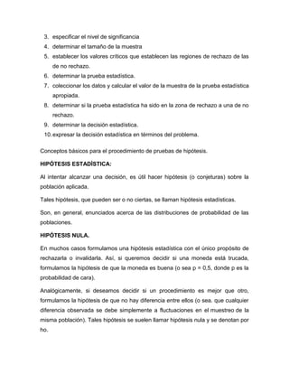 3. especificar el nivel de significancia
 4. determinar el tamaño de la muestra
 5. establecer los valores críticos que establecen las regiones de rechazo de las
      de no rechazo.
 6. determinar la prueba estadística.
 7. coleccionar los datos y calcular el valor de la muestra de la prueba estadística
      apropiada.
 8. determinar si la prueba estadística ha sido en la zona de rechazo a una de no
      rechazo.
 9. determinar la decisión estadística.
 10. expresar la decisión estadística en términos del problema.

Conceptos básicos para el procedimiento de pruebas de hipótesis.

HIPÓTESIS ESTADÍSTICA:

Al intentar alcanzar una decisión, es útil hacer hipótesis (o conjeturas) sobre la
población aplicada.

Tales hipótesis, que pueden ser o no ciertas, se llaman hipótesis estadísticas.

Son, en general, enunciados acerca de las distribuciones de probabilidad de las
poblaciones.

HIPÓTESIS NULA.

En muchos casos formulamos una hipótesis estadística con el único propósito de
rechazarla o invalidarla. Así, si queremos decidir si una moneda está trucada,
formulamos la hipótesis de que la moneda es buena (o sea p = 0,5, donde p es la
probabilidad de cara).

Analógicamente, si deseamos decidir si un procedimiento es mejor que otro,
formulamos la hipótesis de que no hay diferencia entre ellos (o sea. que cualquier
diferencia observada se debe simplemente a fluctuaciones en el muestreo de la
misma población). Tales hipótesis se suelen llamar hipótesis nula y se denotan por
ho.
 