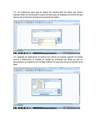 13.- de preferencia para que se realice de manera fácil los datos que vamos
ingresar estén en Excel para lo cual en la barra que se desplaza de archivo de tipo
damos clic en Excel en donde se encuentran los datos




14.- después de seleccionar el archivo nos vamos en la parte superior en donde
vamos a seleccionar la carpeta en donde se encuentra los datos ya sea en
documentos, en escritorio o en la flash USB en mi caso doy clic en el nombre de la
flash
 