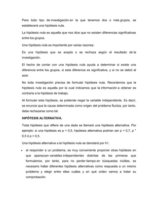 Para todo tipo de investigación en la que tenemos dos o más grupos, se
establecerá una hipótesis nula.

La hipótesis nula es aquella que nos dice que no existen diferencias significativas
entre los grupos.

Una hipótesis nula es importante por varias razones:

Es una hipótesis que se acepta o se rechaza según el resultado de la
investigación.

El hecho de contar con una hipótesis nula ayuda a determinar si existe una
diferencia entre los grupos, si esta diferencia es significativa, y si no se debió al
azar.

No toda investigación precisa de formular hipótesis nula. Recordemos que la
hipótesis nula es aquella por la cual indicamos que la información a obtener es
contraria a la hipótesis de trabajo.

Al formular esta hipótesis, se pretende negar la variable independiente. Es decir,
se enuncia que la causa determinada como origen del problema fluctúa, por tanto,
debe rechazarse como tal.

HIPÓTESIS ALTERNATIVA.

Toda hipótesis que difiere de una dada se llamará una hipótesis alternativa. Por
ejemplo: si una hipótesis es p = 0,5, hipótesis alternativa podrían ser p = 0,7, p "
0,5 ó p > 0,5.

Una hipótesis alternativa a la hipótesis nula se denotará por h1.

  al responder a un problema, es muy conveniente proponer otras hipótesis en
  que    aparezcan variables independientes     distintas   de   las   primeras   que
  formulamos. por tanto, para no perder tiempo en búsquedas inútiles, es
  necesario hallar diferentes hipótesis alternativas como respuesta a un mismo
  problema y elegir entre ellas cuáles y en qué orden vamos a tratar su
  comprobación.
 