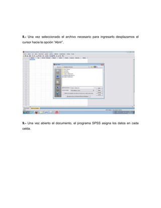 8.- Una vez seleccionado el archivo necesario para ingresarlo desplazamos el
cursor hacia la opción “Abrir”.




9.- Una vez abierto el documento, el programa SPSS asigna los datos en cada
celda.
 