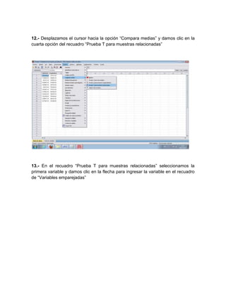12.- Desplazamos el cursor hacia la opción “Compara medias” y damos clic en la
cuarta opción del recuadro “Prueba T para muestras relacionadas”




13.- En el recuadro “Prueba T para muestras relacionadas” seleccionamos la
primera variable y damos clic en la flecha para ingresar la variable en el recuadro
de “Variables emparejadas”
 
