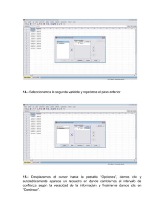 14.- Seleccionamos la segunda variable y repetimos el paso anterior




15.- Desplazamos el cursor hasta la pestaña “Opciones”, damos clic y
automáticamente aparece un recuadro en donde cambiamos el intervalo de
confianza según la veracidad de la información y finalmente damos clic en
“Continuar”.
 