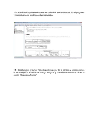 17.- Aparece otra pantalla en donde los datos han sido analizados por el programa
y respectivamente se obtienen las respuestas.




18.- Desplazamos el cursor hacia la parte superior de la pantalla y seleccionamos
la tercera opción “Cuadros de diálogo antiguos” y posteriormente damos clic en la
opción “Dispersión/Puntos”.
 