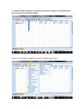 7.- luego de haber ingresado los datos procedemos a calcular chi cuadrado para
eso nos vamos a la pestaña analizar




8.- damos clic en analizar y escogemos la opción “Estadísticos descriptivos”
 