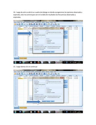 14.- luego de esto se abrirá un cuadro de dialogo en donde escogeremos las opciones observado y
esperado, esto nos servirá para ver en la tabla de resultados las frecuencias observadas y
esperadas.




15.- luego damos clic en continuar
 