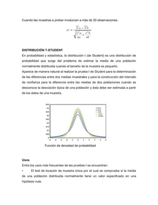 Cuando las muestras a probar involucran a más de 30 observaciones.




DISTRIBUCIÓN T-STUDENT
En probabilidad y estadística, la distribución t (de Student) es una distribución de
probabilidad que surge del problema de estimar la media de una población
normalmente distribuida cuando el tamaño de la muestra es pequeño.
Aparece de manera natural al realizar la prueba t de Student para la determinación
de las diferencias entre dos medias muestrales y para la construcción del intervalo
de confianza para la diferencia entre las medias de dos poblaciones cuando se
desconoce la desviación típica de una población y ésta debe ser estimada a partir
de los datos de una muestra.




                  Función de densidad de probabilidad



Usos
Entre los usos más frecuentes de las pruebas t se encuentran:
•      El test de locación de muestra única por el cual se comprueba si la media
de una población distribuida normalmente tiene un valor especificado en una
hipótesis nula.
 