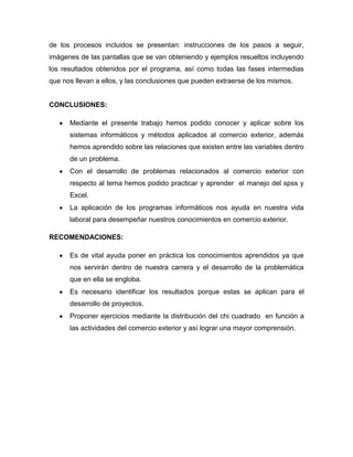 de los procesos incluidos se presentan: instrucciones de los pasos a seguir,
imágenes de las pantallas que se van obteniendo y ejemplos resueltos incluyendo
los resultados obtenidos por el programa, así como todas las fases intermedias
que nos llevan a ellos, y las conclusiones que pueden extraerse de los mismos.


CONCLUSIONES:

      Mediante el presente trabajo hemos podido conocer y aplicar sobre los
      sistemas informáticos y métodos aplicados al comercio exterior, además
      hemos aprendido sobre las relaciones que existen entre las variables dentro
      de un problema.
      Con el desarrollo de problemas relacionados al comercio exterior con
      respecto al tema hemos podido practicar y aprender el manejo del spss y
      Excel.
      La aplicación de los programas informáticos nos ayuda en nuestra vida
      laboral para desempeñar nuestros conocimientos en comercio exterior.

RECOMENDACIONES:

      Es de vital ayuda poner en práctica los conocimientos aprendidos ya que
      nos servirán dentro de nuestra carrera y el desarrollo de la problemática
      que en ella se engloba.
      Es necesario identificar los resultados porque estas se aplican para el
      desarrollo de proyectos.
      Proponer ejercicios mediante la distribución del chi cuadrado en función a
      las actividades del comercio exterior y así lograr una mayor comprensión.
 
