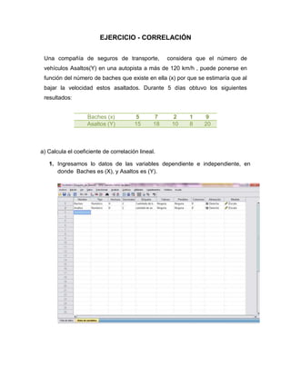 EJERCICIO - CORRELACIÓN


 Una compañía de seguros de transporte,             considera que el número de
 vehículos Asaltos(Y) en una autopista a más de 120 km/h , puede ponerse en
 función del número de baches que existe en ella (x) por que se estimaría que al
 bajar la velocidad estos asaltados. Durante 5 días obtuvo los siguientes
 resultados:


                   Baches (x)          5       7     2     1    9
                   Asaltos (Y)         15      18    10    8    20



a) Calcula el coeficiente de correlación lineal.

   1. Ingresamos lo datos de las variables dependiente e independiente, en
      donde Baches es (X), y Asaltos es (Y).
 
