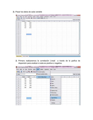 2.- Pasar los datos de cada variable




   2. Primero realizaremos la correlación Lineal a través de la grafica de
      dispersión para analizar si esta es positiva o negativa.
 