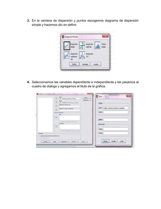 3. En la ventana de dispersión y puntos escogemos diagrama de dispersión
   simple y hacemos clic en definir.




4. Seleccionamos las variables dependiente e independiente y las pasamos al
   cuadro de dialogo y agregamos el titulo de la gráfica.
 