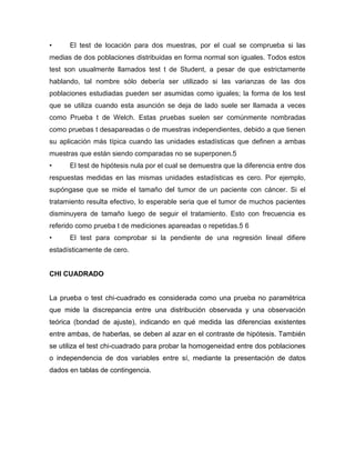•     El test de locación para dos muestras, por el cual se comprueba si las
medias de dos poblaciones distribuidas en forma normal son iguales. Todos estos
test son usualmente llamados test t de Student, a pesar de que estrictamente
hablando, tal nombre sólo debería ser utilizado si las varianzas de las dos
poblaciones estudiadas pueden ser asumidas como iguales; la forma de los test
que se utiliza cuando esta asunción se deja de lado suele ser llamada a veces
como Prueba t de Welch. Estas pruebas suelen ser comúnmente nombradas
como pruebas t desapareadas o de muestras independientes, debido a que tienen
su aplicación más típica cuando las unidades estadísticas que definen a ambas
muestras que están siendo comparadas no se superponen.5
•     El test de hipótesis nula por el cual se demuestra que la diferencia entre dos
respuestas medidas en las mismas unidades estadísticas es cero. Por ejemplo,
supóngase que se mide el tamaño del tumor de un paciente con cáncer. Si el
tratamiento resulta efectivo, lo esperable seria que el tumor de muchos pacientes
disminuyera de tamaño luego de seguir el tratamiento. Esto con frecuencia es
referido como prueba t de mediciones apareadas o repetidas.5 6
•     El test para comprobar si la pendiente de una regresión lineal difiere
estadísticamente de cero.


CHI CUADRADO


La prueba o test chi-cuadrado es considerada como una prueba no paramétrica
que mide la discrepancia entre una distribución observada y una observación
teórica (bondad de ajuste), indicando en qué medida las diferencias existentes
entre ambas, de haberlas, se deben al azar en el contraste de hipótesis. También
se utiliza el test chi-cuadrado para probar la homogeneidad entre dos poblaciones
o independencia de dos variables entre sí, mediante la presentación de datos
dados en tablas de contingencia.
 