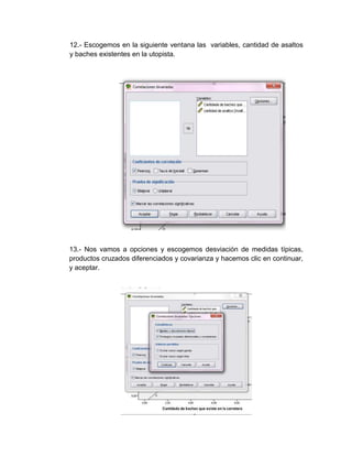12.- Escogemos en la siguiente ventana las variables, cantidad de asaltos
y baches existentes en la utopista.




13.- Nos vamos a opciones y escogemos desviación de medidas típicas,
productos cruzados diferenciados y covarianza y hacemos clic en continuar,
y aceptar.
 