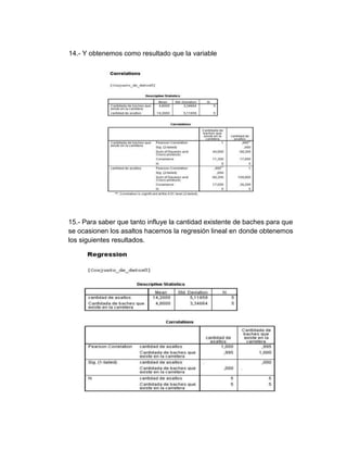 14.- Y obtenemos como resultado que la variable




15.- Para saber que tanto influye la cantidad existente de baches para que
se ocasionen los asaltos hacemos la regresión lineal en donde obtenemos
los siguientes resultados.
 