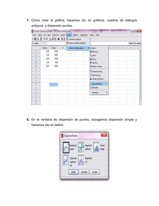 7. Como crear la gráfica, hacemos clic en gráficos, cuadros de diálogos
   antiguos, y dispersión puntos.




8. En la ventana de dispersión de puntos, escogemos dispersión simple y
   hacemos clic en definir.
 