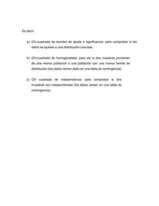 Es decir:


   a) Chi-cuadrado de bondad de ajuste o significancia: para comprobar si los
      datos se ajustan a una distribución concreta.


   b) Chi-cuadrado de homogeneidad: para ver si dos muestras provienen
      de una misma población o una población con una misma familia de
      distribución (los datos vienen dado en una tabla de contingencia).


   c) Chi cuadrado de independencia: para comprobar si dos
      muestras son independientes (los datos vienen en una tabla de
      contingencia).
 