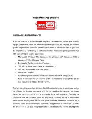 PROGRAMA SPSS STADISTC




INSTALAR EL PROGRAMA SPSS


Antes de realizar la instalación del programa, es necesario revisar que nuestro
equipo cumpla con todos los requisitos para la ejecución del paquete, de manera
que no se presenten conflictos en el equipo durante la instalación o en la ejecución
del programa. El Hardware y el Software mínimos necesarios para ejecutar SPSS
12.0 para Windows son los siguientes:
      Microsoft® Windows Me, Windows 98, Windows XP, Windows 2000, o
      Windows NT® 4.0 Service Pack.
      Procesador Pentium o de tipo Pentium.
      128 MB o más de memoria de acceso aleatorio.
      220 MB de espacio libre en disco duro.
      Unidad de CD ROM.
      Adaptador gráfico con una resolución mínima de 800 X 600 (SVGA).
      Para la conexión con un servidor SPSS, es necesario un adaptador de red
      que ejecute el protocolo de red TCP/IP.


Además de estos requisitos técnicos, también necesitaremos el número de serie y
los códigos de licencia para cada uno de los módulos del paquete, los cuales
deben ser proporcionados por el proveedor local del programa. Después de
comprobar que se cumplen todos los requisitos podemos iniciar la instalación.
Para instalar el programa SPSS 12.0 para Windows, debemos situarnos en el
escritorio (Vista inicial del sistema operativo) e ingresar en la unidad de CD ROM
del ordenador el CD que nos proporciona el proveedor del paquete. El programa
 