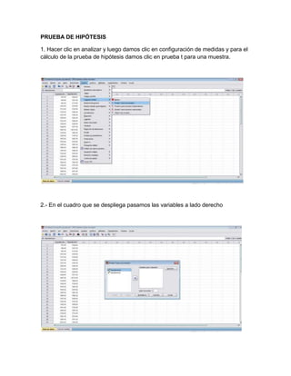 PRUEBA DE HIPÓTESIS

1. Hacer clic en analizar y luego damos clic en configuración de medidas y para el
cálculo de la prueba de hipótesis damos clic en prueba t para una muestra.




2.- En el cuadro que se despliega pasamos las variables a lado derecho
 