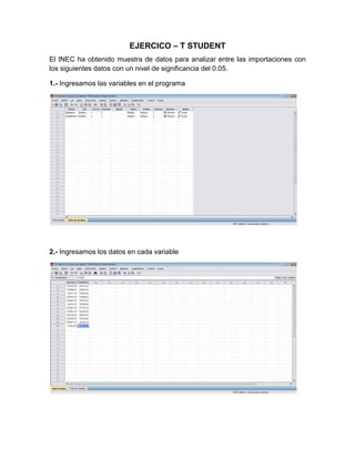 EJERCICO – T STUDENT
El INEC ha obtenido muestra de datos para analizar entre las importaciones con
los siguientes datos con un nivel de significancia del 0.05.

1.- Ingresamos las variables en el programa




2.- Ingresamos los datos en cada variable
 