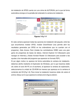 de instalación de SPSS cuenta con una rutina de AUTORUN, por lo que de forma
automática emerge en la pantalla del ordenador la ventana de instalación.




                                Figuras 1-0 y 1-1


En esta ventana aparecen todas las opciones de instalación del paquete, entre las
que encontramos Instalar SPSS, Instalar SmartViewer (nos permite abrir los
resultados generados por SPSS en los ordenadores que no cuentan con el
programa), Data Access Pack (Instala los controladores ODBC para una gran
gama de programas de bases de datos), Internet Explorer 6.0 (Necesario para
navegar en Internet) y Adobe Acrobat Reader 5.0 (Necesario para acceder a las
ayudas o los manuales del programa que aparecen en formato PDF).
Si por algún motivo no aparece de forma automática la ventana de instalación,
debemos abrirla mediante el Explorador de Windows, por lo que hacemos doble
clic sobre el icono Mi PC en el escritorio; al aparecer la ventana de exploración,
seleccionamos la unidad de CD-ROM de manera que aparezca en la ventana el
contenido del CD [Fig.1-2]. Para iniciar la instalación hacemos doble clic sobre el
archivo Setup con lo que aparece la ventana de la figura anterior.
 