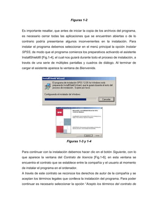 Figuras 1-2


Es importante resaltar, que antes de iniciar la copia de los archivos del programa,
es necesario cerrar todas las aplicaciones que se encuentren abiertas o de lo
contrario podría presentarse algunos inconvenientes en la instalación. Para
instalar el programa debemos seleccionar en el menú principal la opción Instalar
SPSS, de modo que el programa comienza los preparativos activando el asistente
InstallShield® [Fig.1-4], el cual nos guiará durante todo el proceso de instalación, a
través de una serie de múltiples pantallas y cuadros de diálogo. Al terminar de
cargar el asistente aparece la ventana de Bienvenida.




                                 Figuras 1-3 y 1-4


Para continuar con la instalación debemos hacer clic en el botón Siguiente, con lo
que aparece la ventana del Contrato de licencia [Fig.1-6]; en esta ventana se
encuentra el contrato que se establece entre la compañía y el usuario al momento
de instalar el programa en el ordenador.
A través de este contrato se reconoce los derechos de autor de la compañía y se
aceptan los términos legales que conlleva la instalación del programa. Para poder
continuar es necesario seleccionar la opción “Acepto los términos del contrato de
 