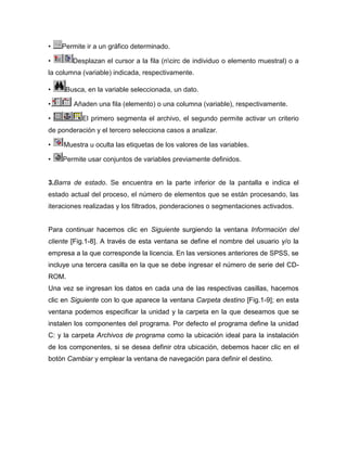 •   Permite ir a un gráfico determinado.

•       Desplazan el cursor a la fila (ncirc de individuo o elemento muestral) o a
la columna (variable) indicada, respectivamente.

•    Busca, en la variable seleccionada, un dato.

•       Añaden una fila (elemento) o una columna (variable), respectivamente.

•          El primero segmenta el archivo, el segundo permite activar un criterio
de ponderación y el tercero selecciona casos a analizar.

•    Muestra u oculta las etiquetas de los valores de las variables.

•   Permite usar conjuntos de variables previamente definidos.


3.Barra de estado. Se encuentra en la parte inferior de la pantalla e indica el
estado actual del proceso, el número de elementos que se están procesando, las
iteraciones realizadas y los filtrados, ponderaciones o segmentaciones activados.


Para continuar hacemos clic en Siguiente surgiendo la ventana Información del
cliente [Fig.1-8]. A través de esta ventana se define el nombre del usuario y/o la
empresa a la que corresponde la licencia. En las versiones anteriores de SPSS, se
incluye una tercera casilla en la que se debe ingresar el número de serie del CD-
ROM.
Una vez se ingresan los datos en cada una de las respectivas casillas, hacemos
clic en Siguiente con lo que aparece la ventana Carpeta destino [Fig.1-9]; en esta
ventana podemos especificar la unidad y la carpeta en la que deseamos que se
instalen los componentes del programa. Por defecto el programa define la unidad
C: y la carpeta Archivos de programa como la ubicación ideal para la instalación
de los componentes, si se desea definir otra ubicación, debemos hacer clic en el
botón Cambiar y emplear la ventana de navegación para definir el destino.
 