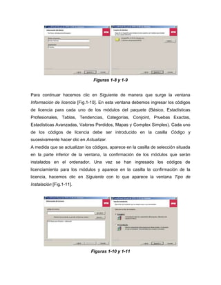Figuras 1-8 y 1-9


Para continuar hacemos clic en Siguiente de manera que surge la ventana
Información de licencia [Fig.1-10]. En esta ventana debemos ingresar los códigos
de licencia para cada uno de los módulos del paquete (Básico, Estadísticas
Profesionales, Tablas, Tendencias, Categorías, Conjoint, Pruebas Exactas,
Estadísticas Avanzadas, Valores Perdidos, Mapas y Complex Simples). Cada uno
de los códigos de licencia debe ser introducido en la casilla Código y
sucesivamente hacer clic en Actualizar.
A medida que se actualizan los códigos, aparece en la casilla de selección situada
en la parte inferior de la ventana, la confirmación de los módulos que serán
instalados en el ordenador. Una vez se han ingresado los códigos de
licenciamiento para los módulos y aparece en la casilla la confirmación de la
licencia, hacemos clic en Siguiente con lo que aparece la ventana Tipo de
Instalación [Fig.1-11].




                              Figuras 1-10 y 1-11
 