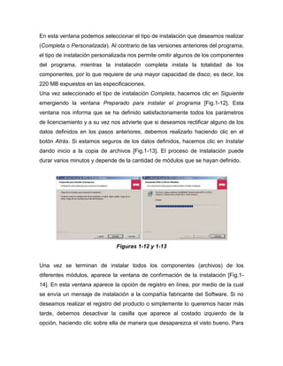 En esta ventana podemos seleccionar el tipo de instalación que deseamos realizar
(Completa o Personalizada). Al contrario de las versiones anteriores del programa,
el tipo de instalación personalizada nos permite omitir algunos de los componentes
del programa, mientras la instalación completa instala la totalidad de los
componentes, por lo que requiere de una mayor capacidad de disco; es decir, los
220 MB expuestos en las especificaciones.
Una vez seleccionado el tipo de instalación Completa, hacemos clic en Siguiente
emergiendo la ventana Preparado para instalar el programa [Fig.1-12]. Esta
ventana nos informa que se ha definido satisfactoriamente todos los parámetros
de licenciamiento y a su vez nos advierte que si deseamos rectificar alguno de los
datos definidos en los pasos anteriores, debemos realizarlo haciendo clic en el
botón Atrás. Si estamos seguros de los datos definidos, hacemos clic en Instalar
dando inicio a la copia de archivos [Fig.1-13]. El proceso de instalación puede
durar varios minutos y depende de la cantidad de módulos que se hayan definido.




                              Figuras 1-12 y 1-13


Una vez se terminan de instalar todos los componentes (archivos) de los
diferentes módulos, aparece la ventana de confirmación de la instalación [Fig.1-
14]. En esta ventana aparece la opción de registro en línea, por medio de la cual
se envía un mensaje de instalación a la compañía fabricante del Software. Si no
deseamos realizar el registro del producto o simplemente lo queremos hacer más
tarde, debemos desactivar la casilla que aparece al costado izquierdo de la
opción, haciendo clic sobre ella de manera que desaparezca el visto bueno. Para
 