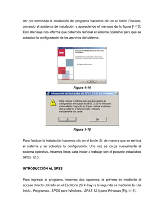 dar por terminada la instalación del programa hacemos clic en el botón Finalizar,
cerrando el asistente de instalación y apareciendo el mensaje de la figura [1-15].
Este mensaje nos informa que debemos reiniciar el sistema operativo para que se
actualice la configuración de los archivos del sistema.




                                    Figura 1-14




                                    Figura 1-15


Para finalizar la instalación hacemos clic en el botón Si, de manera que se reinicia
el sistema y se actualiza la configuración. Una vez se carga nuevamente el
sistema operativo, estamos listos para iniciar a trabajar con el paquete estadístico
SPSS 12.0.


INTRODUCCIÓN AL SPSS


Para ingresar al programa, tenemos dos opciones; la primera es mediante el
acceso directo ubicado en el Escritorio (Si lo hay) y la segunda es mediante la ruta
Inicio.. Programas.. SPSS para Windows.. SPSS 12.0 para Windows [Fig.1-16].
 