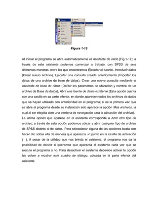 Figura 1-16


Al iniciar el programa se abre automáticamente el Asistente de inicio [Fig.1-17]; a
través de este asistente podemos comenzar a trabajar con SPSS de seis
diferentes maneras; entre las que encontramos Ejecutar el tutorial, Introducir datos
(Crear nuevo archivo), Ejecutar una consulta creada anteriormente (Importar los
datos de una archivo de base de datos), Crear una nueva consulta mediante el
asistente de base de datos (Definir los parámetros de ubicación y nombre de un
archivo de Base de datos), Abrir una fuente de datos existente (Esta opción cuenta
con una casilla en su parte inferior, en donde aparecen todos los archivos de datos
que se hayan utilizado con anterioridad en el programa; si es la primera vez que
se abre el programa desde su instalación sólo aparece la opción Más archivos, la
cual al ser elegida abre una ventana de navegación para la ubicación del archivo).
La última opción que aparece en el asistente corresponde a Abrir otro tipo de
archivo; a través de esta opción podemos ubicar y abrir cualquier tipo de archivo
de SPSS distinto al de datos. Para seleccionar alguna de las opciones basta con
hacer clic sobre ella de manera que aparezca un punto en la casilla de activación
( ). A pesar de la utilidad que nos brinda el asistente, el programa nos da la
posibilidad de decidir si queremos que aparezca el asistente cada vez que se
ejecute el programa o no. Para desactivar el asistente debemos activar la opción
No volver a mostrar este cuadro de diálogo, ubicada en la parte inferior del
asistente.
 