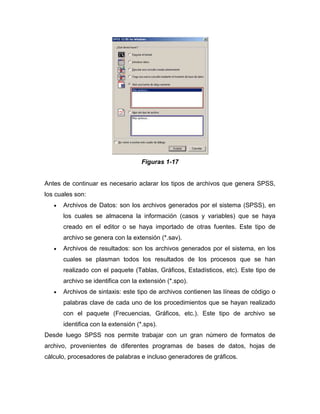 Figuras 1-17


Antes de continuar es necesario aclarar los tipos de archivos que genera SPSS,
los cuales son:
      Archivos de Datos: son los archivos generados por el sistema (SPSS), en
      los cuales se almacena la información (casos y variables) que se haya
      creado en el editor o se haya importado de otras fuentes. Este tipo de
      archivo se genera con la extensión (*.sav).
      Archivos de resultados: son los archivos generados por el sistema, en los
      cuales se plasman todos los resultados de los procesos que se han
      realizado con el paquete (Tablas, Gráficos, Estadísticos, etc). Este tipo de
      archivo se identifica con la extensión (*.spo).
      Archivos de sintaxis: este tipo de archivos contienen las líneas de código o
      palabras clave de cada uno de los procedimientos que se hayan realizado
      con el paquete (Frecuencias, Gráficos, etc.). Este tipo de archivo se
      identifica con la extensión (*.sps).
Desde luego SPSS nos permite trabajar con un gran número de formatos de
archivo, provenientes de diferentes programas de bases de datos, hojas de
cálculo, procesadores de palabras e incluso generadores de gráficos.
 
