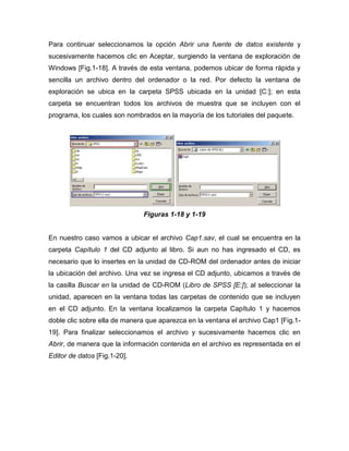 Para continuar seleccionamos la opción Abrir una fuente de datos existente y
sucesivamente hacemos clic en Aceptar, surgiendo la ventana de exploración de
Windows [Fig.1-18]. A través de esta ventana, podemos ubicar de forma rápida y
sencilla un archivo dentro del ordenador o la red. Por defecto la ventana de
exploración se ubica en la carpeta SPSS ubicada en la unidad [C:]; en esta
carpeta se encuentran todos los archivos de muestra que se incluyen con el
programa, los cuales son nombrados en la mayoría de los tutoriales del paquete.




                              Figuras 1-18 y 1-19


En nuestro caso vamos a ubicar el archivo Cap1.sav, el cual se encuentra en la
carpeta Capítulo 1 del CD adjunto al libro. Si aun no has ingresado el CD, es
necesario que lo insertes en la unidad de CD-ROM del ordenador antes de iniciar
la ubicación del archivo. Una vez se ingresa el CD adjunto, ubicamos a través de
la casilla Buscar en la unidad de CD-ROM (Libro de SPSS [E:]); al seleccionar la
unidad, aparecen en la ventana todas las carpetas de contenido que se incluyen
en el CD adjunto. En la ventana localizamos la carpeta Capítulo 1 y hacemos
doble clic sobre ella de manera que aparezca en la ventana el archivo Cap1 [Fig.1-
19]. Para finalizar seleccionamos el archivo y sucesivamente hacemos clic en
Abrir, de manera que la información contenida en el archivo es representada en el
Editor de datos [Fig.1-20].
 