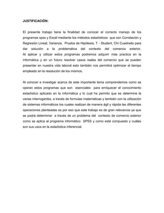 JUSTIFICACIÓN:


El presente trabajo tiene la finalidad de conocer el correcto manejo de los
programas spss y Excel mediante los métodos estadísticos que son Correlación y
Regresión Lineal, Varianza, Prueba de Hipótesis, T - Student, Chi Cuadrado para
dar   solución   a   la   problemática   del   contexto   del   comercio   exterior.
Al aplicar y utilizar estos programas podremos adquirir más practica en la
informática y en un futuro resolver casos reales del comercio que se pueden
presentar en nuestra vida laboral esto también nos permitirá optimizar el tiempo
empleado en la resolución de los mismos.


Al conocer e investigar acerca de este importante tema comprendemos como se
operan estos programas que son esenciales para enriquecer el conocimiento
estadístico aplicado en la informática y lo cual ha permito que se determine la
varias interrogantes, a través de formulas matemáticas y también con la utilización
de sistemas informáticos los cuales realizan de manera ágil y rápida las diferentes
operaciones planteadas es por eso que este trabajo es de gran relevancia ya que
se podrá determinar a través de un problema del contexto de comercio exterior
como se aplica al programa informático SPSS y como está compuesto y cuáles
son sus usos en la estadística inferencial.
 