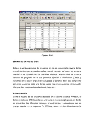 Figuras 1-20


EDITOR DE DATOS DE SPSS


Esta es la ventana principal del programa, en ella se encuentra la mayoría de los
procedimientos que se pueden realizar con el paquete, así como los accesos
directos a las opciones de los diferentes módulos. Además esta es la única
ventana del programa en la que podemos apreciar la información (Casos y
Variables) en su estado original (Desagrupado). El Editor de datos esta compuesto
por cinco secciones, cada una de las cuales nos ofrece opciones e información
diferente. Los componentes del editor de datos son:


Barra de Menús
Como la mayoría de los programas basados en el sistema operativo Windows, el
Editor de datos de SPSS cuenta con una barra de menús desplegables, en donde
se encuentran las diferentes opciones, procedimientos y aplicaciones que se
pueden ejecutar con el programa. En SPSS se cuenta con diez diferentes menús
 