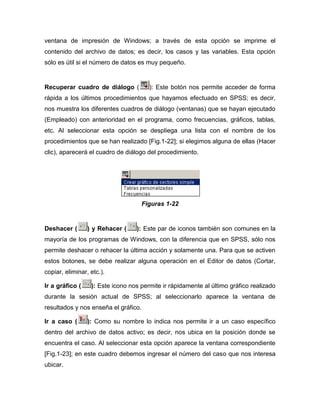 ventana de impresión de Windows; a través de esta opción se imprime el
contenido del archivo de datos; es decir, los casos y las variables. Esta opción
sólo es útil si el número de datos es muy pequeño.


Recuperar cuadro de diálogo (           ): Este botón nos permite acceder de forma
rápida a los últimos procedimientos que hayamos efectuado en SPSS; es decir,
nos muestra los diferentes cuadros de diálogo (ventanas) que se hayan ejecutado
(Empleado) con anterioridad en el programa, como frecuencias, gráficos, tablas,
etc. Al seleccionar esta opción se despliega una lista con el nombre de los
procedimientos que se han realizado [Fig.1-22]; si elegimos alguna de ellas (Hacer
clic), aparecerá el cuadro de diálogo del procedimiento.




                                      Figuras 1-22


Deshacer (       ) y Rehacer (    ): Este par de iconos también son comunes en la
mayoría de los programas de Windows, con la diferencia que en SPSS, sólo nos
permite deshacer o rehacer la última acción y solamente una. Para que se activen
estos botones, se debe realizar alguna operación en el Editor de datos (Cortar,
copiar, eliminar, etc.).

Ir a gráfico (    ): Este icono nos permite ir rápidamente al último gráfico realizado
durante la sesión actual de SPSS; al seleccionarlo aparece la ventana de
resultados y nos enseña el gráfico.

Ir a caso (      ): Como su nombre lo indica nos permite ir a un caso específico
dentro del archivo de datos activo; es decir, nos ubica en la posición donde se
encuentra el caso. Al seleccionar esta opción aparece la ventana correspondiente
[Fig.1-23]; en este cuadro debemos ingresar el número del caso que nos interesa
ubicar.
 