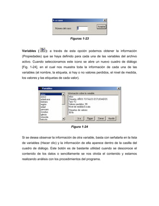 Figuras 1-23


Variables (      ): a través de esta opción podemos obtener la información
(Propiedades) que se haya definido para cada una de las variables del archivo
activo. Cuando seleccionamos este icono se abre un nuevo cuadro de diálogo
[Fig. 1-24], en el cual nos muestra toda la información de cada una de las
variables (el nombre, la etiqueta, si hay o no valores perdidos, el nivel de medida,
los valores y las etiquetas de cada valor).




                                    Figura 1-24


Si se desea observar la información de otra variable, basta con señalarla en la lista
de variables (Hacer clic) y la información de ella aparece dentro de la casilla del
cuadro de diálogo. Este botón es de bastante utilidad cuando se desconoce el
contenido de los datos o sencillamente se nos olvida el contenido y estamos
realizando análisis con los procedimientos del programa.
 