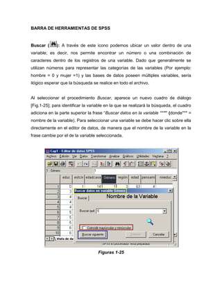 BARRA DE HERRAMIENTAS DE SPSS


Buscar (     ): A través de este icono podemos ubicar un valor dentro de una
variable; es decir, nos permite encontrar un número o una combinación de
caracteres dentro de los registros de una variable. Dado que generalmente se
utilizan números para representar las categorías de las variables (Por ejemplo:
hombre = 0 y mujer =1) y las bases de datos poseen múltiples variables, sería
ilógico esperar que la búsqueda se realice en todo el archivo.


Al seleccionar el procedimiento Buscar, aparece un nuevo cuadro de diálogo
[Fig.1-25]; para identificar la variable en la que se realizará la búsqueda, el cuadro
adiciona en la parte superior la frase “Buscar datos en la variable ***” (donde*** =
nombre de la variable). Para seleccionar una variable se debe hacer clic sobre ella
directamente en el editor de datos, de manera que el nombre de la variable en la
frase cambie por el de la variable seleccionada.




                                    Figuras 1-25
 