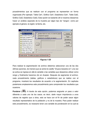 procedimientos que se realicen con el programa se representan en forma
organizada (Por ejemplo: Tabla Cat1, Gráfico Cat1, Estadístico Cat1, Tabla Cat2,
Gráfico Cat2, Estadístico Cat2). Esta opción es bastante útil si nosotros deseamos
hacer un análisis separado de la muestra por algún tipo de “rangos”, como por
ejemplo el género, la región, la fecha, etc.




                                    Figuras 1-26


Para realizar la segmentación de archivo debemos seleccionar una de las dos
últimas opciones, de manera que se active la casilla “Grupos basados en”; una vez
se activa se ingresa en ella la variable o las variables que deseamos utilizar como
rango y finalmente hacemos clic en Aceptar. Después de segmentar el archivo,
cada procedimiento (tablas, gráficos o estadísticos) que se realice con el
programa, mostrará los resultados de acuerdo a la segmentación. En capítulos
posteriores emplearemos este procedimiento para comprender los resultados que
ocasiona.

Ponderar (      ): A través de esta opción, podemos asignarle un peso o valor
diferente a cada uno de los casos; es decir, darle mayor importancia a unos
valores de registro que a otros, esto se hace con el fin de poder sacar algún
resultado representativo de la población y no de la muestra. Para poder realizar
este procedimiento, es necesario tener una variable de ponderación en la cual se
 