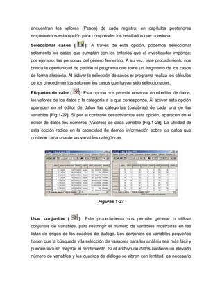 encuentran los valores (Pesos) de cada registro; en capítulos posteriores
emplearemos esta opción para comprender los resultados que ocasiona.

Seleccionar casos (         ): A través de esta opción, podemos seleccionar
solamente los casos que cumplan con los criterios que el investigador imponga;
por ejemplo, las personas del género femenino. A su vez, este procedimiento nos
brinda la oportunidad de pedirle al programa que tome un fragmento de los casos
de forma aleatoria. Al activar la selección de casos el programa realiza los cálculos
de los procedimientos sólo con los casos que hayan sido seleccionados.

Etiquetas de valor (     ): Esta opción nos permite observar en el editor de datos,
los valores de los datos o la categoría a la que corresponde. Al activar esta opción
aparecen en el editor de datos las categorías (palabras) de cada una de las
variables [Fig.1-27]. Si por el contrario desactivamos esta opción, aparecen en el
editor de datos los números (Valores) de cada variable [Fig.1-28]. La utilidad de
esta opción radica en la capacidad de darnos información sobre los datos que
contiene cada una de las variables categóricas.




                                   Figuras 1-27


Usar conjuntos (         ): Este procedimiento nos permite generar o utilizar
conjuntos de variables, para restringir el número de variables mostradas en las
listas de origen de los cuadros de diálogo. Los conjuntos de variables pequeños
hacen que la búsqueda y la selección de variables para los análisis sea más fácil y
pueden incluso mejorar el rendimiento. Si el archivo de datos contiene un elevado
número de variables y los cuadros de diálogo se abren con lentitud, es necesario
 