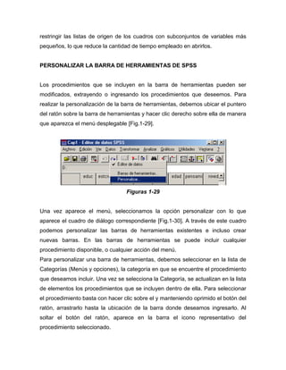 restringir las listas de origen de los cuadros con subconjuntos de variables más
pequeños, lo que reduce la cantidad de tiempo empleado en abrirlos.


PERSONALIZAR LA BARRA DE HERRAMIENTAS DE SPSS


Los procedimientos que se incluyen en la barra de herramientas pueden ser
modificados, extrayendo o ingresando los procedimientos que deseemos. Para
realizar la personalización de la barra de herramientas, debemos ubicar el puntero
del ratón sobre la barra de herramientas y hacer clic derecho sobre ella de manera
que aparezca el menú desplegable [Fig.1-29].




                                  Figuras 1-29


Una vez aparece el menú, seleccionamos la opción personalizar con lo que
aparece el cuadro de diálogo correspondiente [Fig.1-30]. A través de este cuadro
podemos personalizar las barras de herramientas existentes e incluso crear
nuevas barras. En las barras de herramientas se puede incluir cualquier
procedimiento disponible, o cualquier acción del menú.
Para personalizar una barra de herramientas, debemos seleccionar en la lista de
Categorías (Menús y opciones), la categoría en que se encuentre el procedimiento
que deseamos incluir. Una vez se selecciona la Categoría, se actualizan en la lista
de elementos los procedimientos que se incluyen dentro de ella. Para seleccionar
el procedimiento basta con hacer clic sobre el y manteniendo oprimido el botón del
ratón, arrastrarlo hasta la ubicación de la barra donde deseamos ingresarlo. Al
soltar el botón del ratón, aparece en la barra el icono representativo del
procedimiento seleccionado.
 